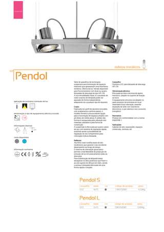 Suspensão




                                                                                                             iodetos metálicos
                                                                                                                     me
60

      Pendol                                                Série de aparelhos de iluminação               Casquilho:
                                                            suspensos para iluminação de espaços           Cerâmico G12, para lâmpada de descarga
                                                            interiores que apresentam uma fotometria       HIT-CRI
                                                            simétrica -directa da luz. Versão disponível
                                                            para funcionamento com duas ou quatro          Alimentação eléctrica:
                                                            lâmpadas de descarga do tipo HIT-CRI.          Efectuada ao bloco terminal de aperto
                                                            A sua versatilidade impar, é o resultado de    mecânico, alojado no suporte de fixação
                                                            cada conjunto de lâmpada poder ser             ao tecto.
                                                            ajustado de forma independente,                O equipamento encontra-se alojado na
     aplicação da luminária e emissão de luz                adaptando-se a qualquer tipo de requisito.     parte posterior da luminária em local
                                                                                                           reservado á sua colocação, estando
                                                            Corpo:                                         equipado de série com reactância
                               255                          Fabricado em perfil de alumínio extrudido      electrónica, o que valoriza o seu consumo
                                                            com acabamento a pintura epoxy, o              energético.
     alimentação e tipo de equipamento eléctrico incluído   modelo Pendol é uma excelente opção
                                                            para a iluminação de espaços amplos com        Normativa:
        230V                                                pé direito de média altura. A solidez das      Produto em conformidade com a norma
        50Hz
                                                            formas é assegurada pela utilização dos        EN60598 -1
                                                            materiais utilizados e pela forma de
                                                            construção.                                    Aplicações:
     informações diversas
                                                            A suspensão é efectuada por quatro cabos       Galerias de arte, exposições, espaços
                                     2,5m                   de aço com sistema de regulação rápida,        comerciais, montras, etc.
                                                            existindo ainda a possibilidade de
                 40º 40º
                                                            regulação do seu comprimento para
                                                            colocação á altura desejada.
     cores disponíveis
       50         ?                                         Reflector:
                                                            Alumínio mate multifacetado de alto
                                                            rendimento que garante o seu excelente
                                                            desempenho ao longo do tempo.
     informação normativa                                   O sistema de orientação giroscópico
                                                            permite a total liberdade de projecção da
                           ...1m
                                        IP     850º
                                                            emissão de luz em praticamente todas as
                                          20                direcções.
                                                            Para substituição da lâmpada basta
                                                            desapertar os dois parafusos que fixam o
                                                            aro de suporte do difusor em vidro, sendo
                                                            o acesso á lâmpada efectuado de uma
                                                            forma rápida e simples.




                                                                   Pendol S
                                                                   casquilho         watts         cor        código de produto            peso
                                                                   G12               4x70           50
                                                                                                              1380752081                   6,50Kg



                                                                   Pendol L
                                                                   casquilho         watts         cor       código de produto           peso
                                                                   G12               2x70           50
                                                                                                             1380752080                  3,80Kg
 