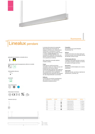 Suspensão




                                                                                                                      fluorescente
66

      Linealux pendant
                                                              Luminária decorativa de suspensão,           Casquilho:
                                                              desenvolvida para iluminação de              Termoplástico G5, para lâmpada
                                                              espaços interiores com características       fluorescente T16
                                                              comerciais ou domésticas. Formas
                                                              simples e arestas bem vincadas tornam        Difusor:
                                                              o modelo Linealux Pendant uma                Acrílico semi-fosco em toda a óptica da
                                                              luminária de suspensão, discreta e de        luminária, produz uma iluminação difusa
                                                              perfeito enquadramento em ambientes          de elevado conforto visual.
     aplicação da luminária e emissão de luz
                                                              com arquitectura moderna.
                                                                                                           Alimentação eléctrica:
                                                              Obs. disponível na versão saliente –         A ligação é efectuada ao bloco terminal
                                                              modelo Linealux.                             com aperto mecânico alojado no interior
                                                                                                           do suporte de fixação ao tecto.
     alimentação e tipo de equipamento eléctrico incluído     Corpo:
                                                              Fabricado em perfil de alumínio              Normativa:
        230V                                                  extrudido e topos em chapa de aço com        Produto em conformidade com a norma
        50Hz
                                                              acabamento em pintura epoxy.                 EN60598-1
                                                              Suspensão efectuada por dois cabos de
     informações diversas                                     aço com possibilidade de regulação do        Aplicações:
                                                              seu comprimento, esta operação é             Salas de reunião, escritórios, balcões de
               1,5m                                           simplificada pelo dispositivo de bloqueio    atendimento, cozinhas, etc.
                                                              do cabo disponibilizado na luminária.

                                                              Reflector:
     opcionais
                                                              Construído em alumínio anodizado de
                                                              alto rendimento, com distribuição
                                                              fotométrica simétrica da luz.


     cores disponíveis
       00             50        ?




     informação normativa
                                     IP      650º
                                       40
                           ...0.5m




     desenho técnico                                                casquilho        watts           cor      código de produto           peso
                                                                    G5               14              00
                                                                                                              1380230081                  0,95Kg
                                                                    G5               14              50
                                                                                                              1380230082                  0,95Kg
                                                                    G5               21              00
                                                                                                              1380230074                  1,36Kg
                                                                    G5               21              50
                                                                                                              1380230061                  1,36Kg
                                                                    G5               28              00
                                                                                                              1380230075                  1,90Kg
                                                                    G5               28              50
                                                                                                              1380230063                  1,90Kg




                                       (A)
                                                            (A)
                                                            14W - 615mm
                                                            21W - 915mm
                                       (A)                  28W - 1214mm
 