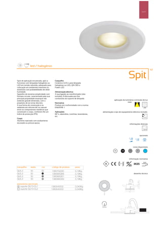 Spot’s




               led / halogénio
                                                                                                                                                 97



Spot de aplicação encastrada, apto a         Casquilho:
                                                                                                                      Spit
funcionar com lâmpadas halogéneo ou          Cerâmico GU5.3, para lâmpada
LED em tensão reduzida, adequado para        halogéneo ou LED, QR-CB51 e
colocação em ambientes interiores ou         Power LED
exteriores com probabilidades de obter
humidade.                                    Alimentação eléctrica:
Aparelho de extrema simplicidade com         A sua ligação ao transformador (não
formato circular, caracterizado pela sua     incluído), é efectuada aos fios
principal propriedade estanque não           condutores do suporte de lâmpada
exibindo grande dimensão, com o                                                                     aplicação da luminária e emissão de luz
propósito de se tornar discreto.             Normativa:
A sua forma de construção e os               Produto em conformidade com a norma
vedantes em silicone de cor natural          EN60598 -1                                                                                  256
entre os componentes metálicos que
constituem o corpo, conferem-lhe um          Aplicações:                               alimentação e tipo de equipamento eléctrico incluído
índice de protecção IP55.                    WC´s, alpendres, cozinhas, lavandarias,
                                             etc.                                                                                          12V
Corpo:
Alumínio injectado com acabamento
escovado ou pintura epoxy
                                                                                                                       informações diversas




                                                                                                                                     opcionais




                                                                                                                            cores disponíveis

                                                                                                    00         100     50       40         ?




                                                                                                                      informação normativa

                                                                                                          ...0.5m    IP   IK05
                                                                                                                                         850º

                                                                                                                       55
casquilho      watts        cor            código de produto        peso
GU5.3          50            00
                                           1380752230               0,19Kg
GU5.3          50            100
                                           1380990266               0,19Kg                                                  desenho técnico
GU5.3          50            50
                                           1380990261               0,19Kg
GU5.3          50            40
                                           1380990262               0,19Kg

acessórios opcionais
   suporte GU10-CL1                        1380540002               0,040Kg
   suporte GU10-CL2                        1380540003               0,048Kg




                                                                                       72mm
 