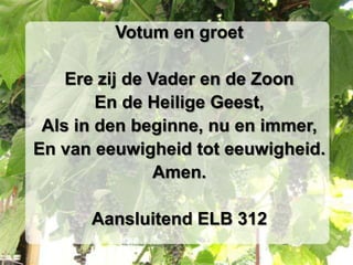 Votum en groet

    Ere zij de Vader en de Zoon
        En de Heilige Geest,
 Als in den beginne, nu en immer,
En van eeuwigheid tot eeuwigheid.
                Amen.

      Aansluitend ELB 312
 