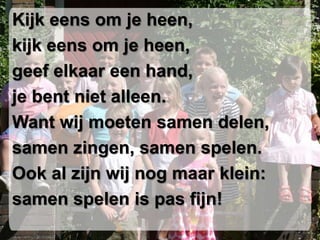 Kijk eens om je heen,
kijk eens om je heen,
geef elkaar een hand,
je bent niet alleen.
Want wij moeten samen delen,
samen zingen, samen spelen.
Ook al zijn wij nog maar klein:
samen spelen is pas fijn!
 