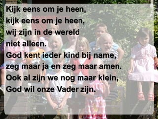 Kijk eens om je heen,
kijk eens om je heen,
wij zijn in de wereld
niet alleen.
God kent ieder kind bij name,
zeg maar ja en zeg maar amen.
Ook al zijn we nog maar klein,
God wil onze Vader zijn.
 