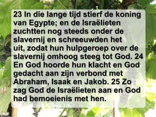 23 In die lange tijd stierf de koning
van Egypte; en de Israëlieten
zuchtten nog steeds onder de
slavernij en schreeuwden het
uit, zodat hun hulpgeroep over de
slavernij omhoog steeg tot God. 24
En God hoorde hun klacht en God
gedacht aan zijn verbond met
Abraham, Isaak en Jakob. 25 Zo
zag God de Israëlieten aan en God
had bemoeienis met hen.
 