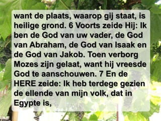 want de plaats, waarop gij staat, is
heilige grond. 6 Voorts zeide Hij: Ik
ben de God van uw vader, de God
van Abraham, de God van Isaak en
de God van Jakob. Toen verborg
Mozes zijn gelaat, want hij vreesde
God te aanschouwen. 7 En de
HERE zeide: Ik heb terdege gezien
de ellende van mijn volk, dat in
Egypte is,
 