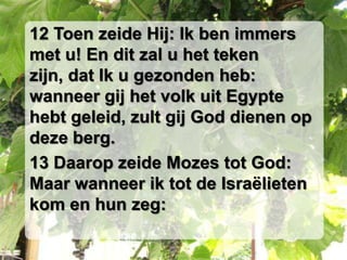 12 Toen zeide Hij: Ik ben immers
met u! En dit zal u het teken
zijn, dat Ik u gezonden heb:
wanneer gij het volk uit Egypte
hebt geleid, zult gij God dienen op
deze berg.
13 Daarop zeide Mozes tot God:
Maar wanneer ik tot de Israëlieten
kom en hun zeg:
 