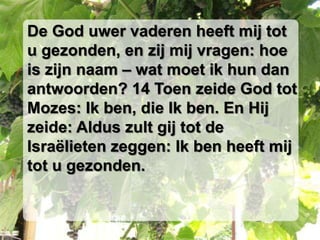 De God uwer vaderen heeft mij tot
u gezonden, en zij mij vragen: hoe
is zijn naam – wat moet ik hun dan
antwoorden? 14 Toen zeide God tot
Mozes: Ik ben, die Ik ben. En Hij
zeide: Aldus zult gij tot de
Israëlieten zeggen: Ik ben heeft mij
tot u gezonden.
 