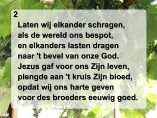 2
 Laten wij elkander schragen,
 als de wereld ons bespot,
 en elkanders lasten dragen
 naar 't bevel van onze God.
 Jezus gaf voor ons Zijn leven,
 plengde aan 't kruis Zijn bloed,
 opdat wij ons harte geven
 voor des broeders eeuwig goed.
 