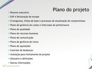 Plano do projetoResumo executivo
EAP e Declaração de escopo
Cronograma, linhas de base e processos de atualização de compromissos
Plano de gerência de custos e linha base de performance
Plano de qualidade
Plano de recursos humanos
Plano de comunicação
Plano de gerência de riscos
Plano de aquisições
Controle de Mudanças
Avaliação para fechamento do projeto
Glossário e definições
Outras informações
 