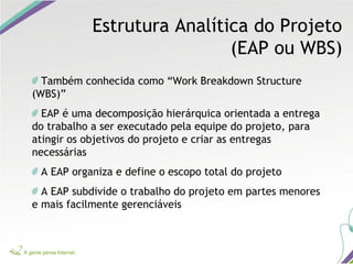 Estrutura Analítica do Projeto
(EAP ou WBS)
Também conhecida como “Work Breakdown Structure
(WBS)”
EAP é uma decomposição hierárquica orientada a entrega
do trabalho a ser executado pela equipe do projeto, para
atingir os objetivos do projeto e criar as entregas
necessárias
A EAP organiza e define o escopo total do projeto
A EAP subdivide o trabalho do projeto em partes menores
e mais facilmente gerenciáveis
 