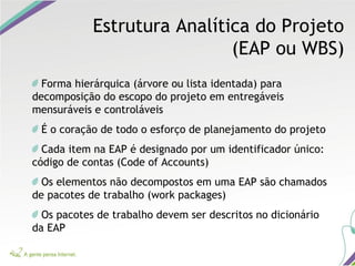Estrutura Analítica do Projeto
(EAP ou WBS)
Forma hierárquica (árvore ou lista identada) para
decomposição do escopo do projeto em entregáveis
mensuráveis e controláveis
É o coração de todo o esforço de planejamento do projeto
Cada item na EAP é designado por um identificador único:
código de contas (Code of Accounts)
Os elementos não decompostos em uma EAP são chamados
de pacotes de trabalho (work packages)
Os pacotes de trabalho devem ser descritos no dicionário
da EAP
 