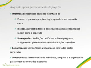 Informação: Descrições acuradas e pontuais de
Planos: o que voce propõe atingir, quando e seu respectivo
custo
Riscos: As probabilidades e consequências das atividades não
sairem como o esperado
Desempenho: Avaliações periódicas sobre o progresso,
atingimentos, problemas encontrados e ações corretivas
Comunicação: Compartilhar a informação com todas partes
envolvidas
Compromisso: Determinação de indivíduos, a equipe e a organização
para atingir os resultados esperados
Requisitos para gerenciamento de projetos
 