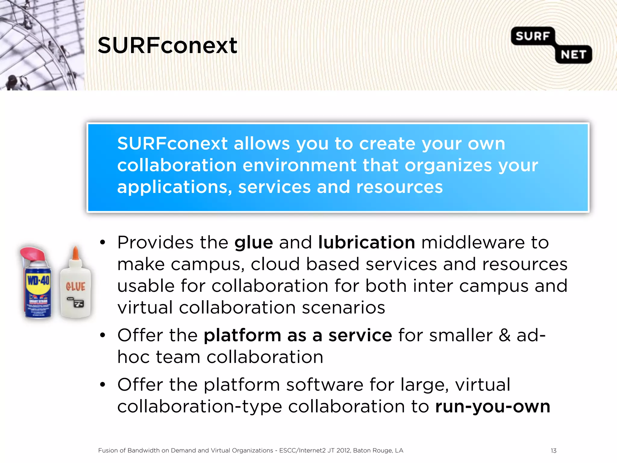 SURFconext



     SURFconext allows you to create your own
     collaboration environment that organizes your
     applications, services and resources


• Provides the glue and lubrication middleware to
  make campus, cloud based services and resources
  usable for collaboration for both inter campus and
  virtual collaboration scenarios
• O er the platform as a service for smaller & ad-
  hoc team collaboration
• O er the platform software for large, virtual
  collaboration-type collaboration to run-you-own

Fusion of Bandwidth on Demand and Virtual Organizations - ESCC/Internet2 JT 2012, Baton Rouge, LA   13
 