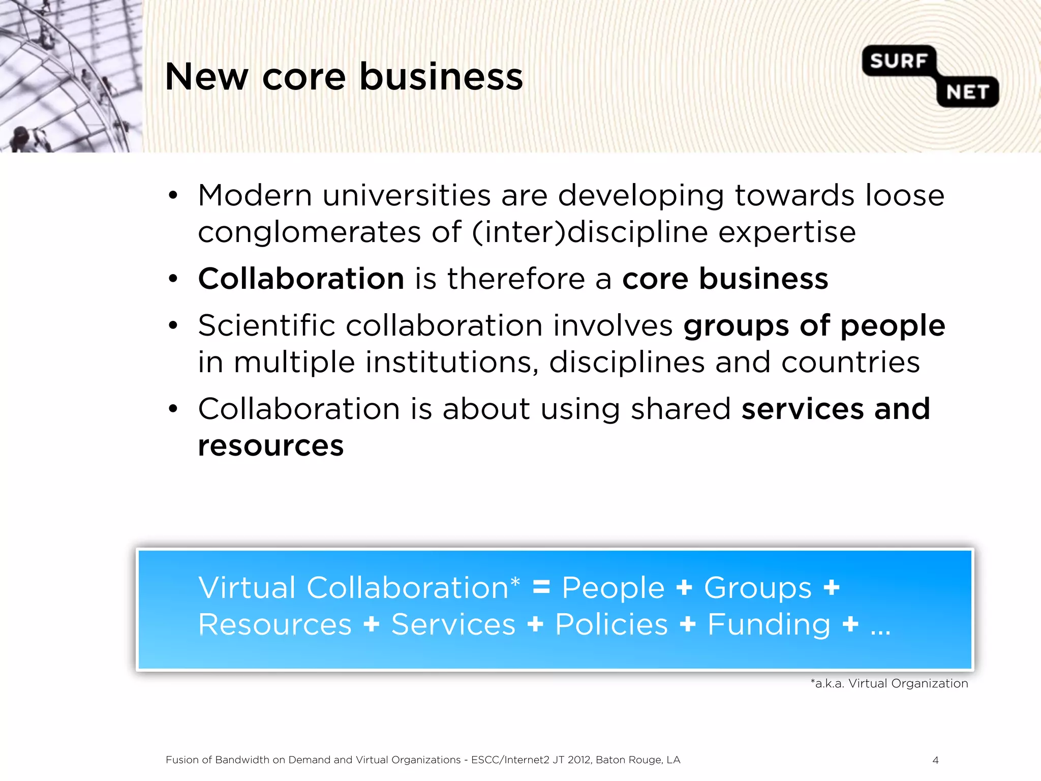 New core business


• Modern universities are developing towards loose
  conglomerates of (inter)discipline expertise
• Collaboration is therefore a core business
• Scientiﬁc collaboration involves groups of people
  in multiple institutions, disciplines and countries
• Collaboration is about using shared services and
  resources



     Virtual Collaboration* = People + Groups +
     Resources + Services + Policies + Funding + ...
                                                                                                    *a.k.a. Virtual Organization




Fusion of Bandwidth on Demand and Virtual Organizations - ESCC/Internet2 JT 2012, Baton Rouge, LA                        4
 