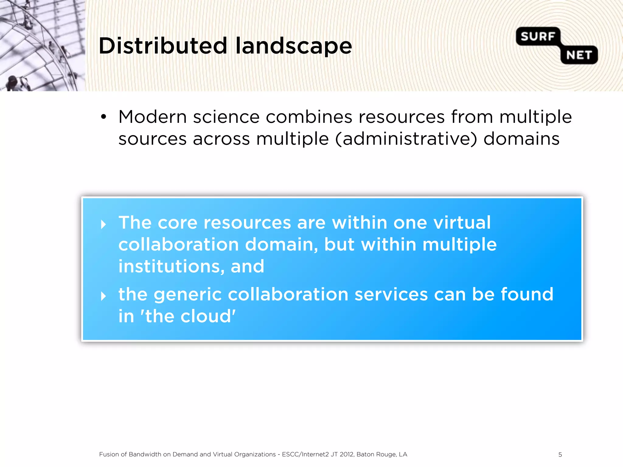 Distributed landscape


• Modern science combines resources from multiple
  sources across multiple (administrative) domains



‣ The core resources are within one virtual
  collaboration domain, but within multiple
  institutions, and
‣ the generic collaboration services can be found
  in 'the cloud'




Fusion of Bandwidth on Demand and Virtual Organizations - ESCC/Internet2 JT 2012, Baton Rouge, LA   5
 