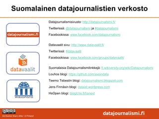 Suomalainen datajournalistien verkosto
                                      Datajournalismisivusto: http://datajournalismi.fi/
                                      Twitterissä: @datajournalismi ja #datajournalismi
                                      Facebookissa: www.facebook.com/datajournalismi


                                      Datavaalit sivu: http://www.datavaalit.fi/
                                      Twitterissä: #datavaalit

                                      Facebookissa: www.facebook.com/groups/datavaalit/


                                      Suomalaisia Datajournalismilinkkejä: fi.wikiversity.org/wiki/Datajournalismi

                                      Louhos blogi: https://github.com/avoindata
                                      Teemo Tebestin blogi: datajournalismi.blogspot.com

                                      Jens Finnäsin blogi: dataist.wordpress.com
                                      HsOpen blogi: blogit.hs.fi/hsnext




Attribution-Share Alike 1.0 Finland
 