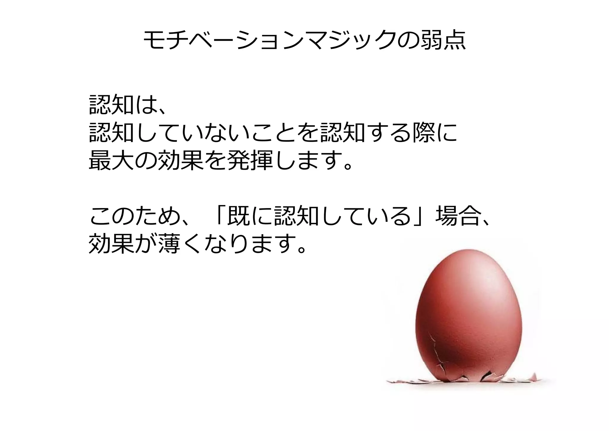 モチベーションマジックの弱点

認知は、
認知していないことを認知する際に
最⼤の効果を発揮します。

このため、「既に認知している」場合、
このため 「既に認知している」場合
効果が薄くなります。
 