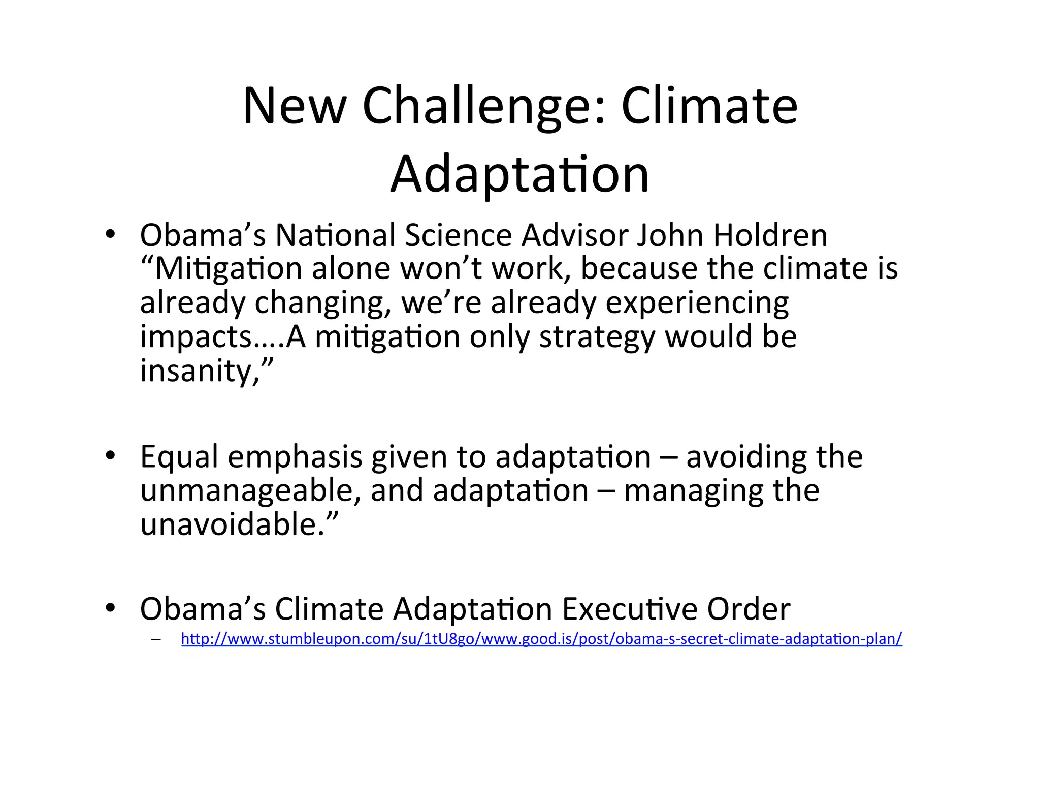 New	
  Challenge:	
  Climate	
  
                         AdaptaKon	
  	
  	
  
•  Obama’s	
  NaKonal	
  Science	
  Advisor	
  John	
  Holdren	
  
     “MiKgaKon	
  alone	
  won’t	
  work,	
  because	
  the	
  climate	
  is	
  
     already	
  changing,	
  we’re	
  already	
  experiencing	
  
     impacts….A	
  miKgaKon	
  only	
  strategy	
  would	
  be	
  
     insanity,”	
  	
  	
  
	
  
•  Equal	
  emphasis	
  given	
  to	
  adaptaKon	
  –	
  avoiding	
  the	
  
     unmanageable,	
  and	
  adaptaKon	
  –	
  managing	
  the	
  
     unavoidable.”	
  
	
  
•  Obama’s	
  Climate	
  AdaptaKon	
  ExecuKve	
  Order	
  
    –    hIp://www.stumbleupon.com/su/1tU8go/www.good.is/post/obama-­‐s-­‐secret-­‐climate-­‐adaptaKon-­‐plan/	
  
 