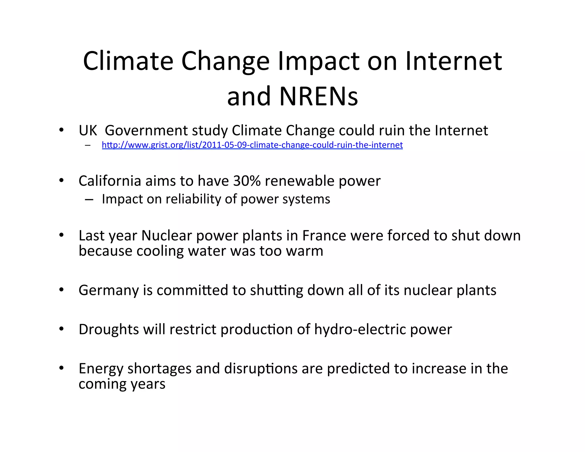 Climate	
  Change	
  Impact	
  on	
  Internet	
  
                   and	
  NRENs	
  
•  UK	
  	
  Government	
  study	
  Climate	
  Change	
  could	
  ruin	
  the	
  Internet	
  
     –    hIp://www.grist.org/list/2011-­‐05-­‐09-­‐climate-­‐change-­‐could-­‐ruin-­‐the-­‐internet	
  
	
  
•  California	
  aims	
  to	
  have	
  30%	
  renewable	
  power	
  
     –  Impact	
  on	
  reliability	
  of	
  power	
  systems	
  

•  Last	
  year	
  Nuclear	
  power	
  plants	
  in	
  France	
  were	
  forced	
  to	
  shut	
  down	
  
     because	
  cooling	
  water	
  was	
  too	
  warm	
  
	
  
•  Germany	
  is	
  commiIed	
  to	
  shuvng	
  down	
  all	
  of	
  its	
  nuclear	
  plants	
  
	
  
•  Droughts	
  will	
  restrict	
  producKon	
  of	
  hydro-­‐electric	
  power	
  

•  Energy	
  shortages	
  and	
  disrupKons	
  are	
  predicted	
  to	
  increase	
  in	
  the	
  
     coming	
  years	
  
	
  
 