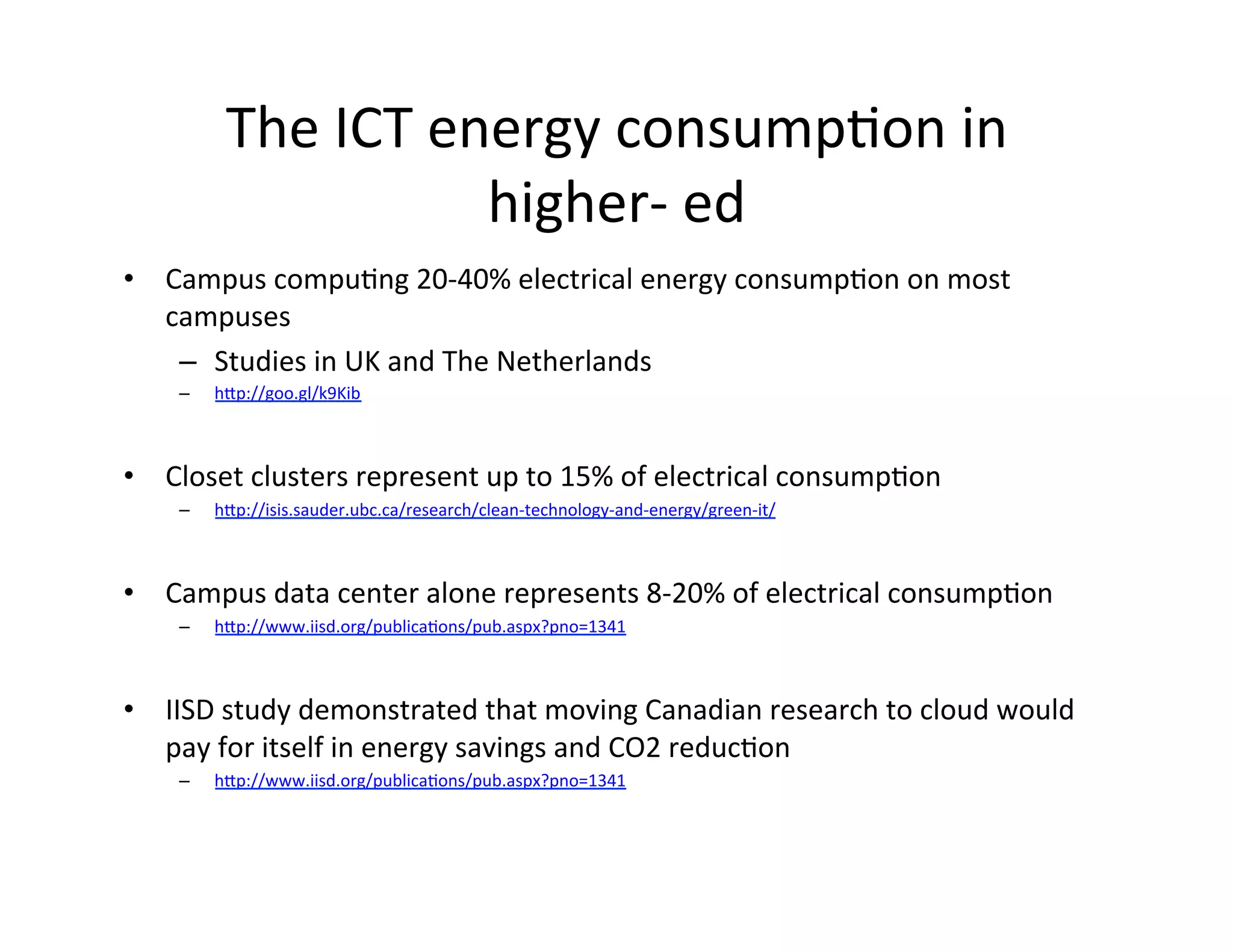 The	
  ICT	
  energy	
  consumpKon	
  in	
  
                             higher-­‐	
  ed	
  
•  Campus	
  compuKng	
  20-­‐40%	
  electrical	
  energy	
  consumpKon	
  on	
  most	
  
   campuses	
  
    –  Studies	
  in	
  UK	
  and	
  The	
  Netherlands	
  
       –    hIp://goo.gl/k9Kib	
  

    	
  
•  Closet	
  clusters	
  represent	
  up	
  to	
  15%	
  of	
  electrical	
  consumpKon	
  
       –    hIp://isis.sauder.ubc.ca/research/clean-­‐technology-­‐and-­‐energy/green-­‐it/	
  



•  Campus	
  data	
  center	
  alone	
  represents	
  8-­‐20%	
  of	
  electrical	
  consumpKon	
  
       –    hIp://www.iisd.org/publicaKons/pub.aspx?pno=1341	
  

     	
  
•  IISD	
  study	
  demonstrated	
  that	
  moving	
  Canadian	
  research	
  to	
  cloud	
  would	
  
   pay	
  for	
  itself	
  in	
  energy	
  savings	
  and	
  CO2	
  reducKon	
  
       –    hIp://www.iisd.org/publicaKons/pub.aspx?pno=1341	
  




	
  
 