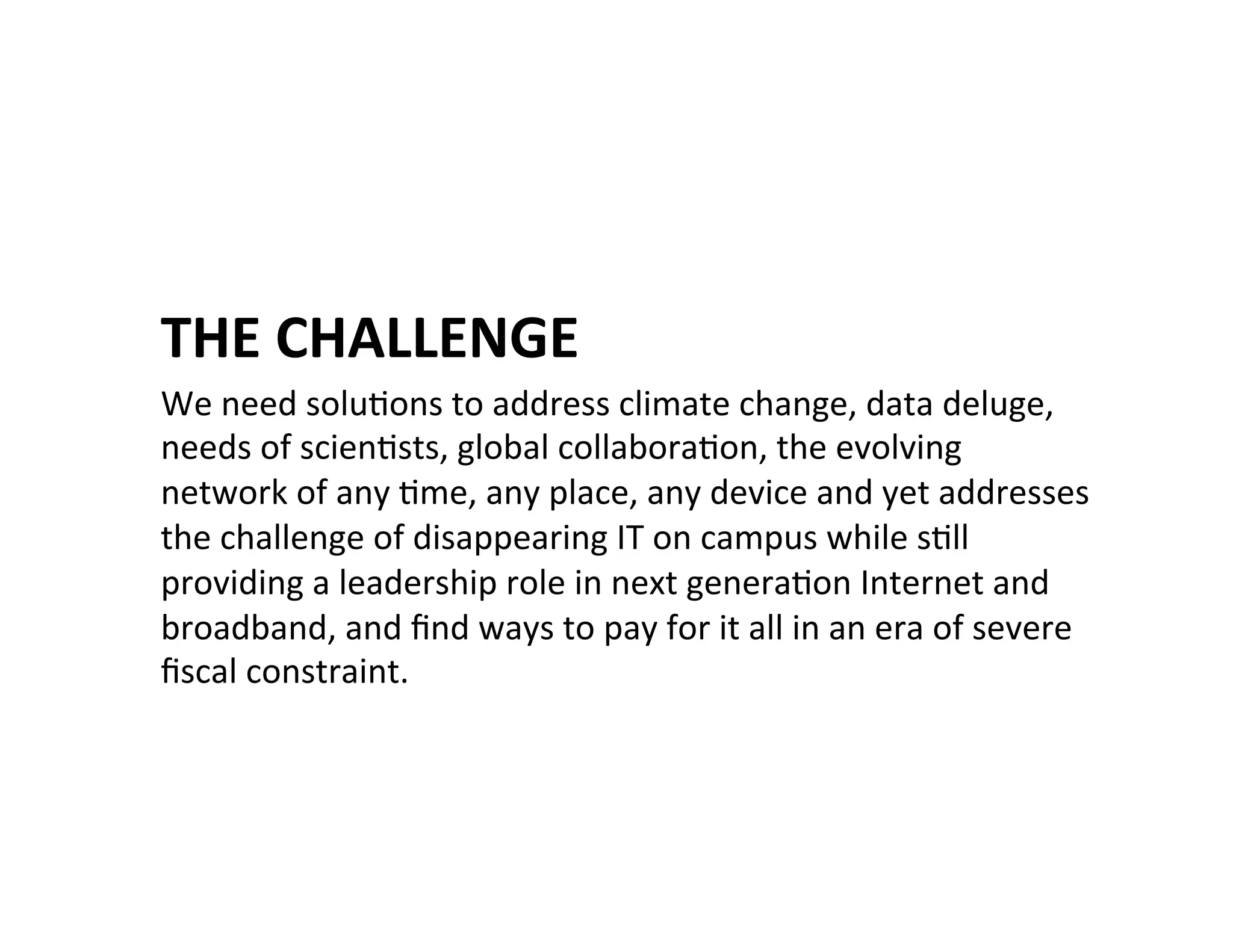 THE	
  CHALLENGE	
  
We	
  need	
  soluKons	
  to	
  address	
  climate	
  change,	
  data	
  deluge,	
  
needs	
  of	
  scienKsts,	
  global	
  collaboraKon,	
  the	
  evolving	
  
network	
  of	
  any	
  Kme,	
  any	
  place,	
  any	
  device	
  and	
  yet	
  addresses	
  
the	
  challenge	
  of	
  disappearing	
  IT	
  on	
  campus	
  while	
  sKll	
  
providing	
  a	
  leadership	
  role	
  in	
  next	
  generaKon	
  Internet	
  and	
  
broadband,	
  and	
  ﬁnd	
  ways	
  to	
  pay	
  for	
  it	
  all	
  in	
  an	
  era	
  of	
  severe	
  
ﬁscal	
  constraint.	
  
 