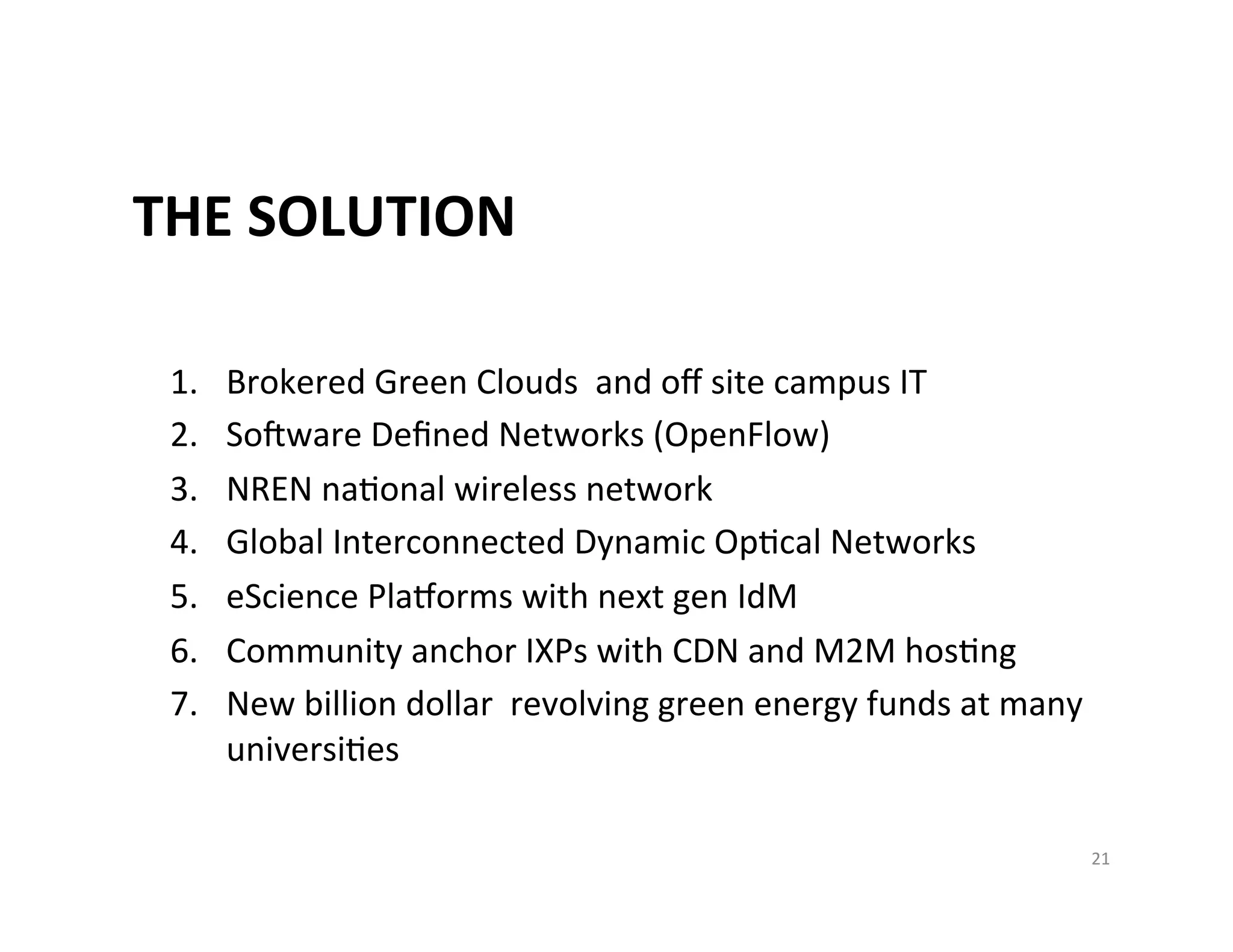 THE	
  SOLUTION	
  

 1.    Brokered	
  Green	
  Clouds	
  	
  and	
  oﬀ	
  site	
  campus	
  IT	
  
 2.    Sooware	
  Deﬁned	
  Networks	
  (OpenFlow)	
  
 3.    NREN	
  naKonal	
  wireless	
  network	
  	
  
 4.    Global	
  Interconnected	
  Dynamic	
  OpKcal	
  Networks	
  
 5.    eScience	
  Pla|orms	
  with	
  next	
  gen	
  IdM	
  
 6.    Community	
  anchor	
  IXPs	
  with	
  CDN	
  and	
  M2M	
  hosKng	
  
 7.    New	
  billion	
  dollar	
  	
  revolving	
  green	
  energy	
  funds	
  at	
  many	
  
       universiKes	
  

                                                                                             21	
  
 