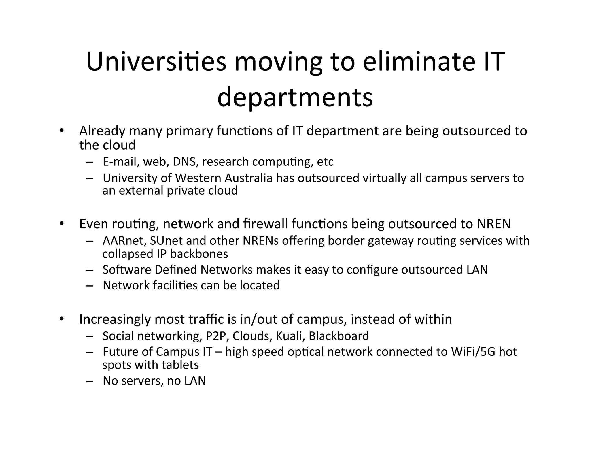 UniversiKes	
  moving	
  to	
  eliminate	
  IT	
  
                departments	
  
•  Already	
  many	
  primary	
  funcKons	
  of	
  IT	
  department	
  are	
  being	
  outsourced	
  to	
  
   the	
  cloud	
  
      –  E-­‐mail,	
  web,	
  DNS,	
  research	
  compuKng,	
  etc	
  
      –  University	
  of	
  Western	
  Australia	
  has	
  outsourced	
  virtually	
  all	
  campus	
  servers	
  to	
  
           an	
  external	
  private	
  cloud	
  
      	
  
•  Even	
  rouKng,	
  network	
  and	
  ﬁrewall	
  funcKons	
  being	
  outsourced	
  to	
  NREN	
  
      –  AARnet,	
  SUnet	
  and	
  other	
  NRENs	
  oﬀering	
  border	
  gateway	
  rouKng	
  services	
  with	
  
         collapsed	
  IP	
  backbones	
  
      –  Sooware	
  Deﬁned	
  Networks	
  makes	
  it	
  easy	
  to	
  conﬁgure	
  outsourced	
  LAN	
  
      –  Network	
  faciliKes	
  can	
  be	
  located	
  	
  

•  Increasingly	
  most	
  traﬃc	
  is	
  in/out	
  of	
  campus,	
  instead	
  of	
  within	
  
      –  Social	
  networking,	
  P2P,	
  Clouds,	
  Kuali,	
  Blackboard	
  
      –  Future	
  of	
  Campus	
  IT	
  –	
  high	
  speed	
  opKcal	
  network	
  connected	
  to	
  WiFi/5G	
  hot	
  
           spots	
  with	
  tablets	
  
      –  No	
  servers,	
  no	
  LAN	
  
      	
  
 