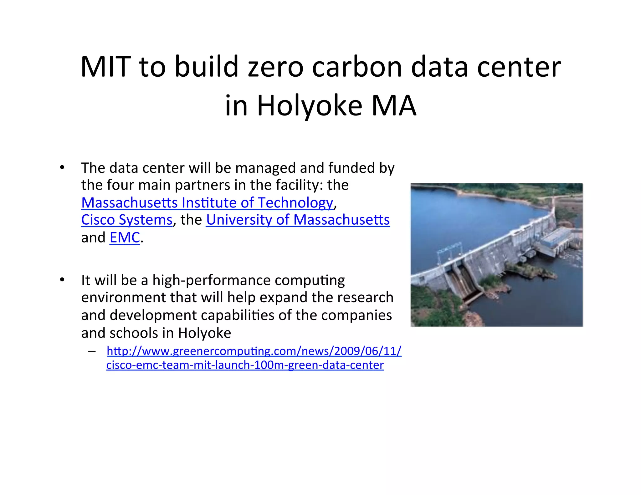 MIT	
  to	
  build	
  zero	
  carbon	
  data	
  center	
  
                     in	
  Holyoke	
  MA	
  
•  The	
  data	
  center	
  will	
  be	
  managed	
  and	
  funded	
  by	
  
   the	
  four	
  main	
  partners	
  in	
  the	
  facility:	
  the	
  
   MassachuseIs	
  InsKtute	
  of	
  Technology,	
  
   Cisco	
  Systems,	
  the	
  University	
  of	
  MassachuseIs	
  
   and	
  EMC.	
  

•  It	
  will	
  be	
  a	
  high-­‐performance	
  compuKng	
  
   environment	
  that	
  will	
  help	
  expand	
  the	
  research	
  
   and	
  development	
  capabiliKes	
  of	
  the	
  companies	
  
   and	
  schools	
  in	
  Holyoke	
  
      –  hIp://www.greenercompuKng.com/news/2009/06/11/
           cisco-­‐emc-­‐team-­‐mit-­‐launch-­‐100m-­‐green-­‐data-­‐center	
  
      	
  
           	
  
 