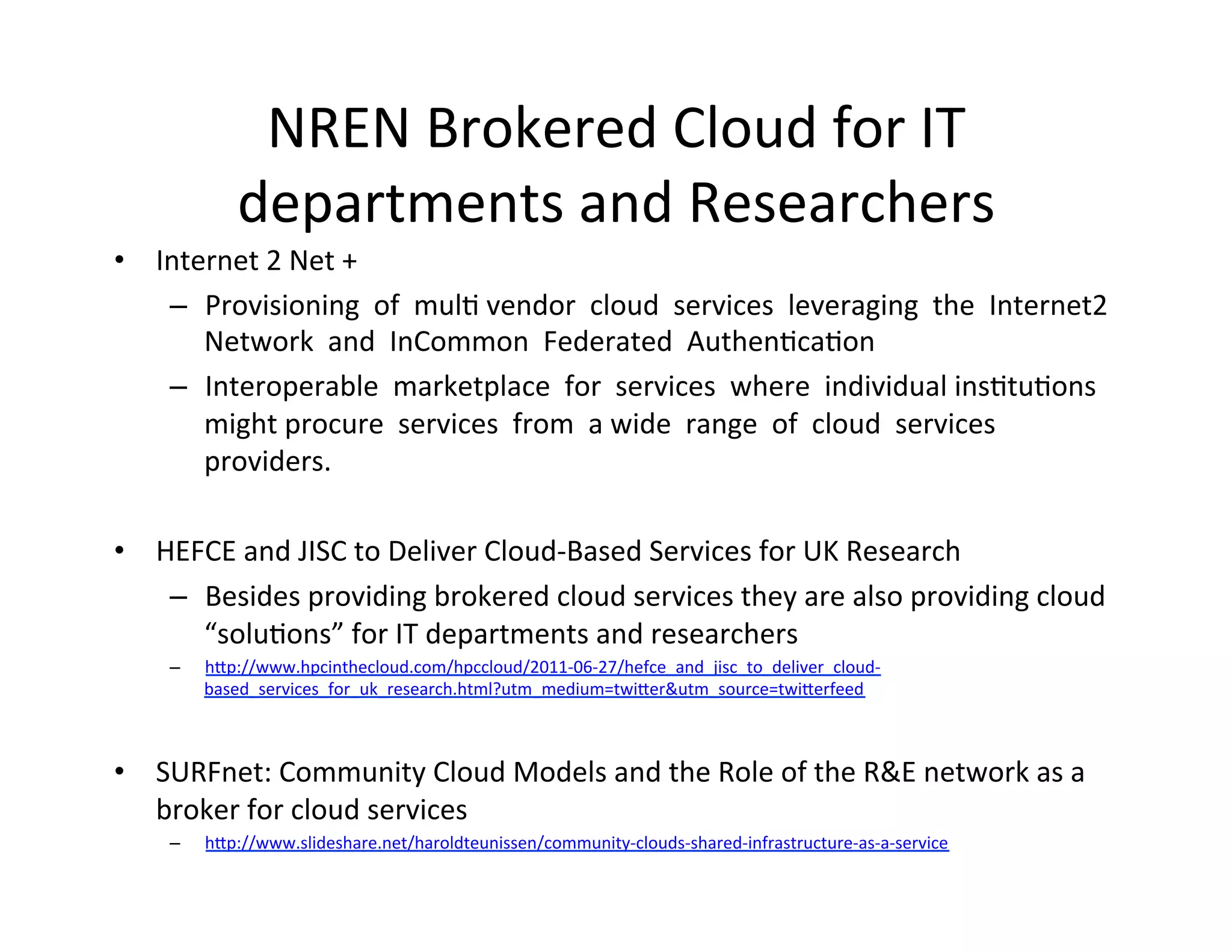 NREN	
  Brokered	
  Cloud	
  for	
  IT	
  
                 departments	
  and	
  Researchers	
  
•  Internet	
  2	
  Net	
  +	
  
         –  Provisioning	
  	
  of	
  	
  mulK	
  vendor	
  	
  cloud	
  	
  services	
  	
  leveraging	
  	
  the	
  	
  Internet2	
  	
  
            Network	
  	
  and	
  	
  InCommon	
  	
  Federated	
  	
  AuthenKcaKon	
  	
  	
  
         –  Interoperable	
  	
  marketplace	
  	
  for	
  	
  services	
  	
  where	
  	
  individual	
  insKtuKons	
  	
  
            might	
  procure	
  	
  services	
  	
  from	
  	
  a	
  wide	
  	
  range	
  	
  of	
  	
  cloud	
  	
  services	
  	
  
            providers.	
  	
  	
  
	
  	
  
•  HEFCE	
  and	
  JISC	
  to	
  Deliver	
  Cloud-­‐Based	
  Services	
  for	
  UK	
  Research	
  
         –  Besides	
  providing	
  brokered	
  cloud	
  services	
  they	
  are	
  also	
  providing	
  cloud	
  
            “soluKons”	
  for	
  IT	
  departments	
  and	
  researchers	
  
       –    hIp://www.hpcinthecloud.com/hpccloud/2011-­‐06-­‐27/hefce_and_jisc_to_deliver_cloud-­‐
            based_services_for_uk_research.html?utm_medium=twiIer&utm_source=twiIerfeed	
  

    	
  
•  SURFnet:	
  Community	
  Cloud	
  Models	
  and	
  the	
  Role	
  of	
  the	
  R&E	
  network	
  as	
  a	
  
   broker	
  for	
  cloud	
  services	
  
       –    hIp://www.slideshare.net/haroldteunissen/community-­‐clouds-­‐shared-­‐infrastructure-­‐as-­‐a-­‐service	
  


	
  
 