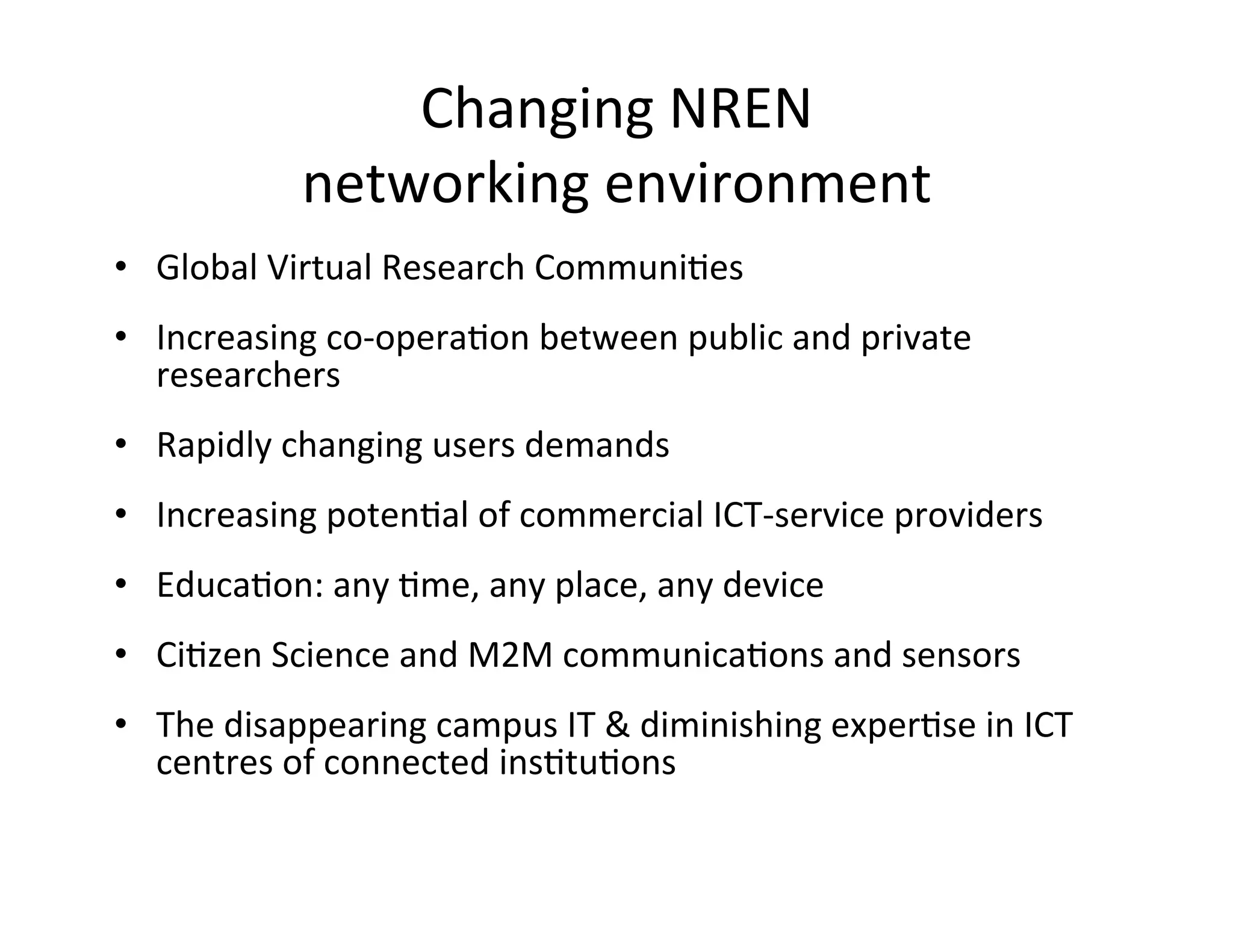 Changing	
  NREN	
  
                networking	
  environment	
  
•  Global	
  Virtual	
  Research	
  CommuniKes	
  
•  Increasing	
  co-­‐operaKon	
  between	
  public	
  and	
  private	
  
   researchers	
  
•  Rapidly	
  changing	
  users	
  demands	
  
•  Increasing	
  potenKal	
  of	
  commercial	
  ICT-­‐service	
  providers	
  
•  EducaKon:	
  any	
  Kme,	
  any	
  place,	
  any	
  device	
  
•  CiKzen	
  Science	
  and	
  M2M	
  communicaKons	
  and	
  sensors	
  
•  The	
  disappearing	
  campus	
  IT	
  &	
  diminishing	
  experKse	
  in	
  ICT	
  
   centres	
  of	
  connected	
  insKtuKons	
  
 