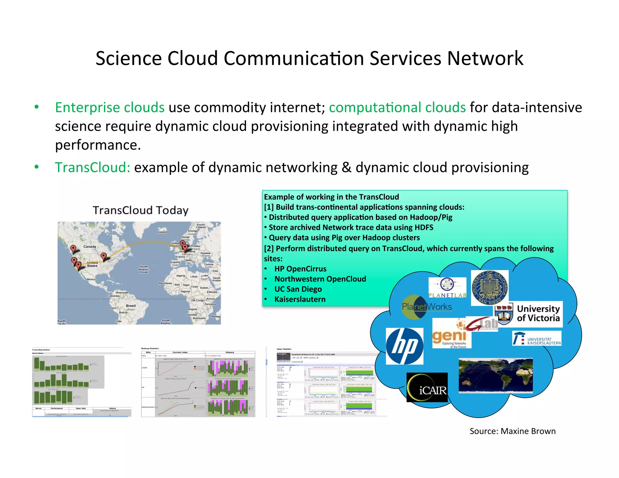 Science	
  Cloud	
  CommunicaKon	
  Services	
  Network	
  

•  Enterprise	
  clouds	
  use	
  commodity	
  internet;	
  computaKonal	
  clouds	
  for	
  data-­‐intensive	
  
   science	
  require	
  dynamic	
  cloud	
  provisioning	
  integrated	
  with	
  dynamic	
  high	
  
   performance.	
  
•  TransCloud:	
  example	
  of	
  dynamic	
  networking	
  &	
  dynamic	
  cloud	
  provisioning	
  
                                               Example	
  of	
  working	
  in	
  the	
  TransCloud	
  
                                               [1]	
  Build	
  trans-­‐con7nental	
  applica7ons	
  spanning	
  clouds:	
  
                                               • 	
  Distributed	
  query	
  applica7on	
  based	
  on	
  Hadoop/Pig	
  
                                               • 	
  Store	
  archived	
  Network	
  trace	
  data	
  using	
  HDFS	
  
                                               • 	
  Query	
  data	
  using	
  Pig	
  over	
  Hadoop	
  clusters	
  
                                               [2]	
  Perform	
  distributed	
  query	
  on	
  TransCloud,	
  which	
  currently	
  spans	
  the	
  following	
  
                                               sites:	
  
                                               •  	
  HP	
  OpenCirrus	
  
                                               •  	
  Northwestern	
  OpenCloud	
  
                                               •  	
  UC	
  San	
  Diego	
  
                                               •  	
  Kaiserslautern	
  




                                                                                                                               Source:	
  Maxine	
  Brown	
  
 