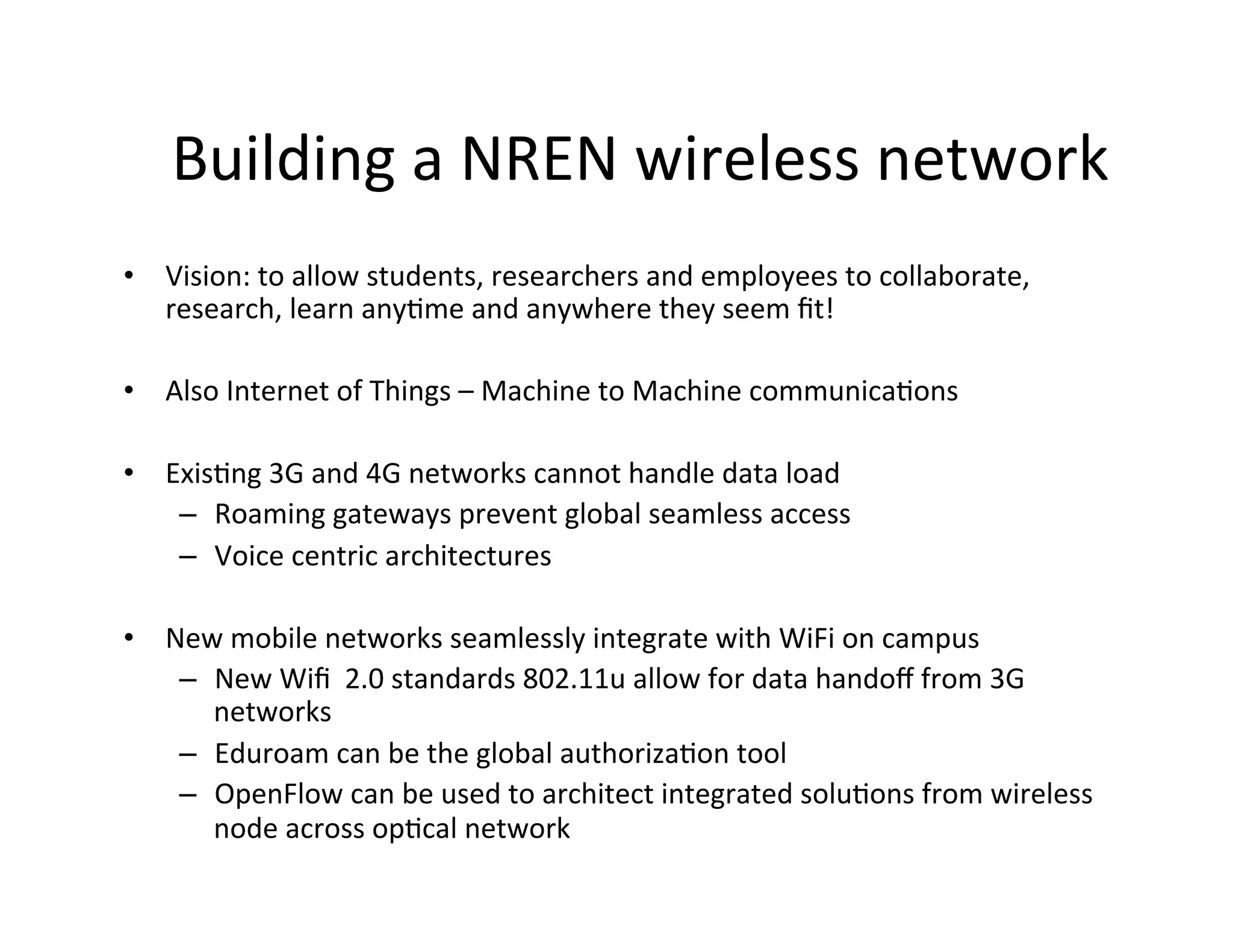 Building	
  a	
  NREN	
  wireless	
  network	
  
•  Vision:	
  to	
  allow	
  students,	
  researchers	
  and	
  employees	
  to	
  collaborate,	
  
   research,	
  learn	
  anyKme	
  and	
  anywhere	
  they	
  seem	
  ﬁt!	
  

•  Also	
  Internet	
  of	
  Things	
  –	
  Machine	
  to	
  Machine	
  communicaKons	
  
	
  
•  ExisKng	
  3G	
  and	
  4G	
  networks	
  cannot	
  handle	
  data	
  load	
  
     –  Roaming	
  gateways	
  prevent	
  global	
  seamless	
  access	
  
     –  Voice	
  centric	
  architectures	
  
	
  
•  New	
  mobile	
  networks	
  seamlessly	
  integrate	
  with	
  WiFi	
  on	
  campus	
  
     –  New	
  Wiﬁ	
  	
  2.0	
  standards	
  802.11u	
  allow	
  for	
  data	
  handoﬀ	
  from	
  3G	
  
        networks	
  
     –  Eduroam	
  can	
  be	
  the	
  global	
  authorizaKon	
  tool	
  
     –  OpenFlow	
  can	
  be	
  used	
  to	
  architect	
  integrated	
  soluKons	
  from	
  wireless	
  
        node	
  across	
  opKcal	
  network	
  
 