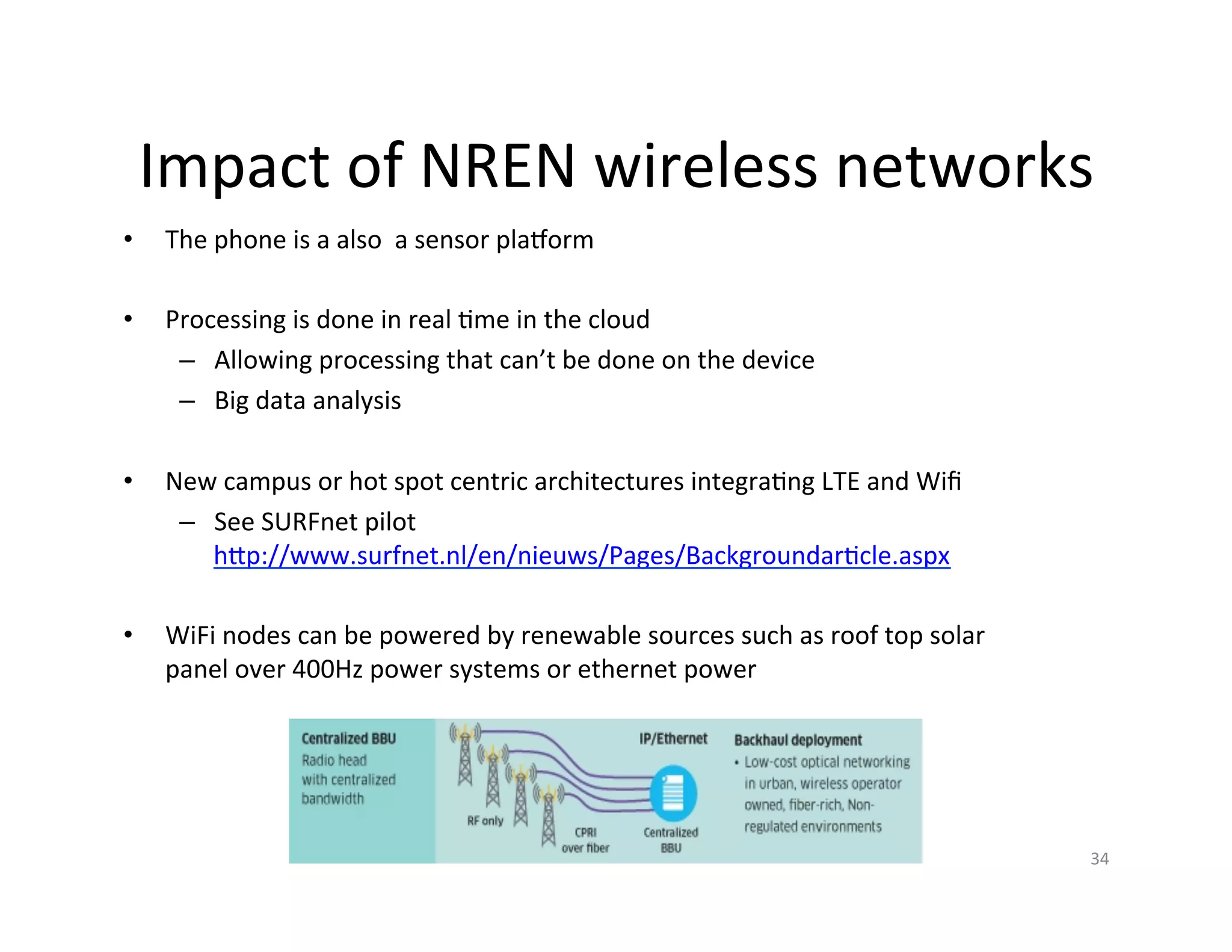 Impact	
  of	
  NREN	
  wireless	
  networks	
  
•       The	
  phone	
  is	
  a	
  also	
  	
  a	
  sensor	
  pla|orm	
  
	
  
•       Processing	
  is	
  done	
  in	
  real	
  Kme	
  in	
  the	
  cloud	
  
         –  Allowing	
  processing	
  that	
  can’t	
  be	
  done	
  on	
  the	
  device	
  
         –  Big	
  data	
  analysis	
  

•       New	
  campus	
  or	
  hot	
  spot	
  centric	
  architectures	
  integraKng	
  LTE	
  and	
  Wiﬁ	
  
         –  See	
  SURFnet	
  pilot	
  
            hIp://www.surfnet.nl/en/nieuws/Pages/BackgroundarKcle.aspx	
  

•       WiFi	
  nodes	
  can	
  be	
  powered	
  by	
  renewable	
  sources	
  such	
  as	
  roof	
  top	
  solar	
  
        panel	
  over	
  400Hz	
  power	
  systems	
  or	
  ethernet	
  power	
  

          	
  


                                                                                                                        34	
  
 