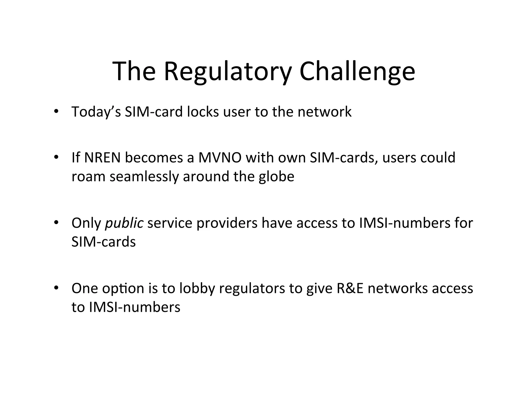The	
  Regulatory	
  Challenge	
  
•  Today’s	
  SIM-­‐card	
  locks	
  user	
  to	
  the	
  network	
  
	
  
•  If	
  NREN	
  becomes	
  a	
  MVNO	
  with	
  own	
  SIM-­‐cards,	
  users	
  could	
  
     roam	
  seamlessly	
  around	
  the	
  globe	
  
	
  
•  Only	
  public	
  service	
  providers	
  have	
  access	
  to	
  IMSI-­‐numbers	
  for	
  
     SIM-­‐cards	
  

•  One	
  opKon	
  is	
  to	
  lobby	
  regulators	
  to	
  give	
  R&E	
  networks	
  access	
  
   to	
  IMSI-­‐numbers	
  
 