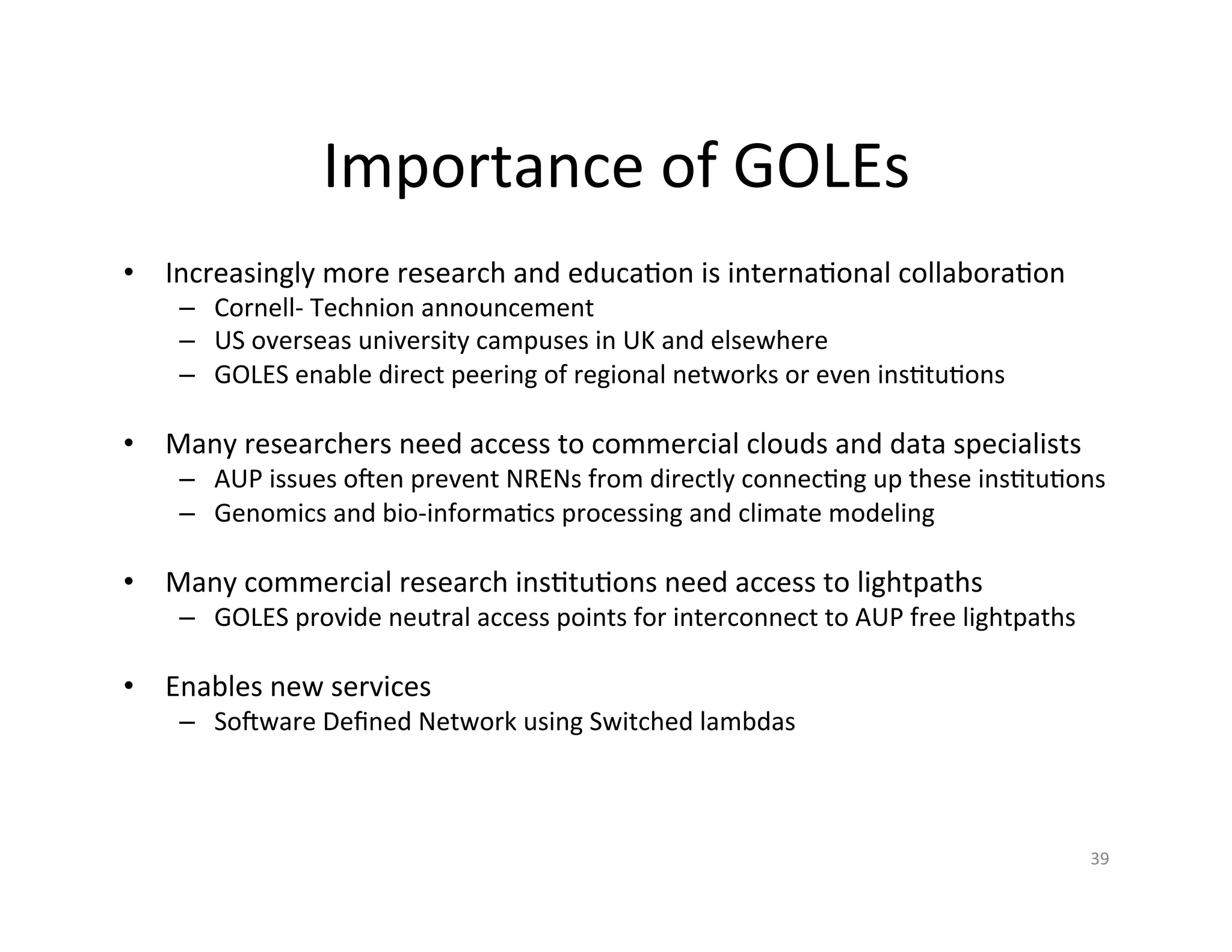 Importance	
  of	
  GOLEs	
  
•  Increasingly	
  more	
  research	
  and	
  educaKon	
  is	
  internaKonal	
  collaboraKon	
  
      –  Cornell-­‐	
  Technion	
  announcement	
  
      –  US	
  overseas	
  university	
  campuses	
  in	
  UK	
  and	
  elsewhere	
  
      –  GOLES	
  enable	
  direct	
  peering	
  of	
  regional	
  networks	
  or	
  even	
  insKtuKons	
  
      	
  
•  Many	
  researchers	
  need	
  access	
  to	
  commercial	
  clouds	
  and	
  data	
  specialists	
  
      –  AUP	
  issues	
  ooen	
  prevent	
  NRENs	
  from	
  directly	
  connecKng	
  up	
  these	
  insKtuKons	
  
      –  Genomics	
  and	
  bio-­‐informaKcs	
  processing	
  and	
  climate	
  modeling	
  
      	
  
•  Many	
  commercial	
  research	
  insKtuKons	
  need	
  access	
  to	
  lightpaths	
  
      –  GOLES	
  provide	
  neutral	
  access	
  points	
  for	
  interconnect	
  to	
  AUP	
  free	
  lightpaths	
  
      	
  
•  Enables	
  new	
  services	
  
      –  Sooware	
  Deﬁned	
  Network	
  using	
  Switched	
  lambdas	
  



                                                                                                                         39	
  
 