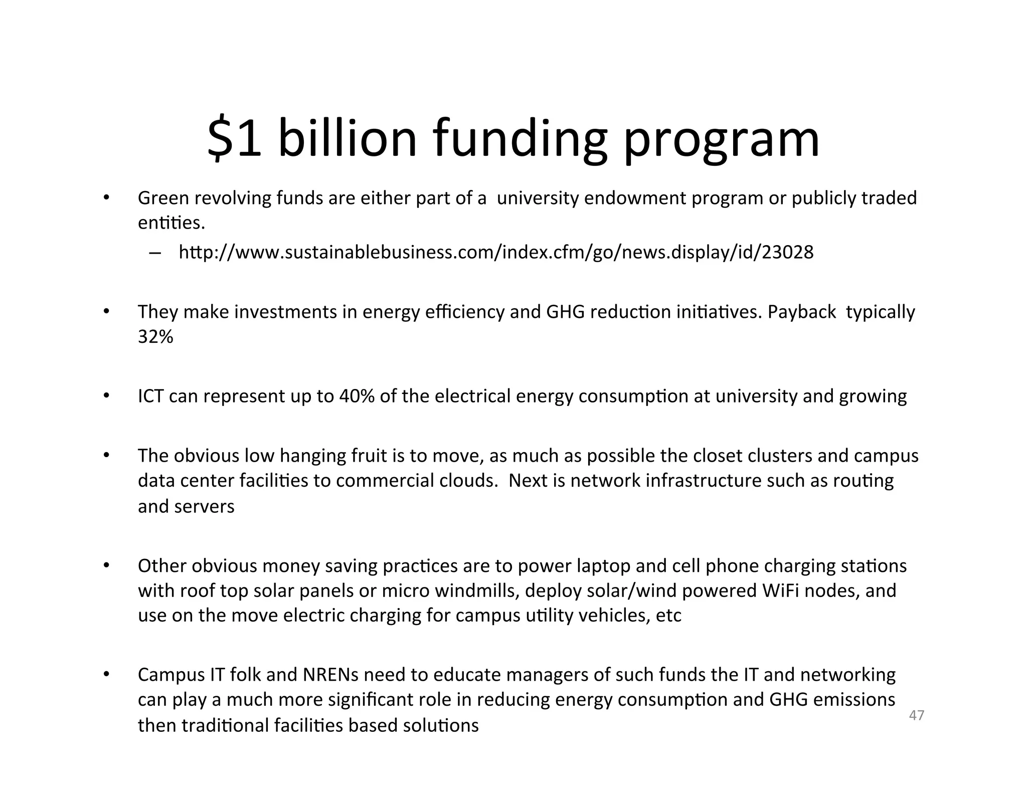 $1	
  billion	
  funding	
  program	
  
•      Green	
  revolving	
  funds	
  are	
  either	
  part	
  of	
  a	
  	
  university	
  endowment	
  program	
  or	
  publicly	
  traded	
  
       enKKes.	
  
        –  hIp://www.sustainablebusiness.com/index.cfm/go/news.display/id/23028	
  
	
  
•      They	
  make	
  investments	
  in	
  energy	
  eﬃciency	
  and	
  GHG	
  reducKon	
  iniKaKves.	
  Payback	
  	
  typically	
  
       32%	
  
	
  
•      ICT	
  can	
  represent	
  up	
  to	
  40%	
  of	
  the	
  electrical	
  energy	
  consumpKon	
  at	
  university	
  and	
  growing	
  

•      The	
  obvious	
  low	
  hanging	
  fruit	
  is	
  to	
  move,	
  as	
  much	
  as	
  possible	
  the	
  closet	
  clusters	
  and	
  campus	
  
       data	
  center	
  faciliKes	
  to	
  commercial	
  clouds.	
  	
  Next	
  is	
  network	
  infrastructure	
  such	
  as	
  rouKng	
  
       and	
  servers	
  	
  

•      Other	
  obvious	
  money	
  saving	
  pracKces	
  are	
  to	
  power	
  laptop	
  and	
  cell	
  phone	
  charging	
  staKons	
  
       with	
  roof	
  top	
  solar	
  panels	
  or	
  micro	
  windmills,	
  deploy	
  solar/wind	
  powered	
  WiFi	
  nodes,	
  and	
  
       use	
  on	
  the	
  move	
  electric	
  charging	
  for	
  campus	
  uKlity	
  vehicles,	
  etc	
  

•      Campus	
  IT	
  folk	
  and	
  NRENs	
  need	
  to	
  educate	
  managers	
  of	
  such	
  funds	
  the	
  IT	
  and	
  networking	
  
       can	
  play	
  a	
  much	
  more	
  signiﬁcant	
  role	
  in	
  reducing	
  energy	
  consumpKon	
  and	
  GHG	
  emissions	
  
                                                                                                                                                    47	
  
       then	
  tradiKonal	
  faciliKes	
  based	
  soluKons	
  
       	
  
       	
  
 