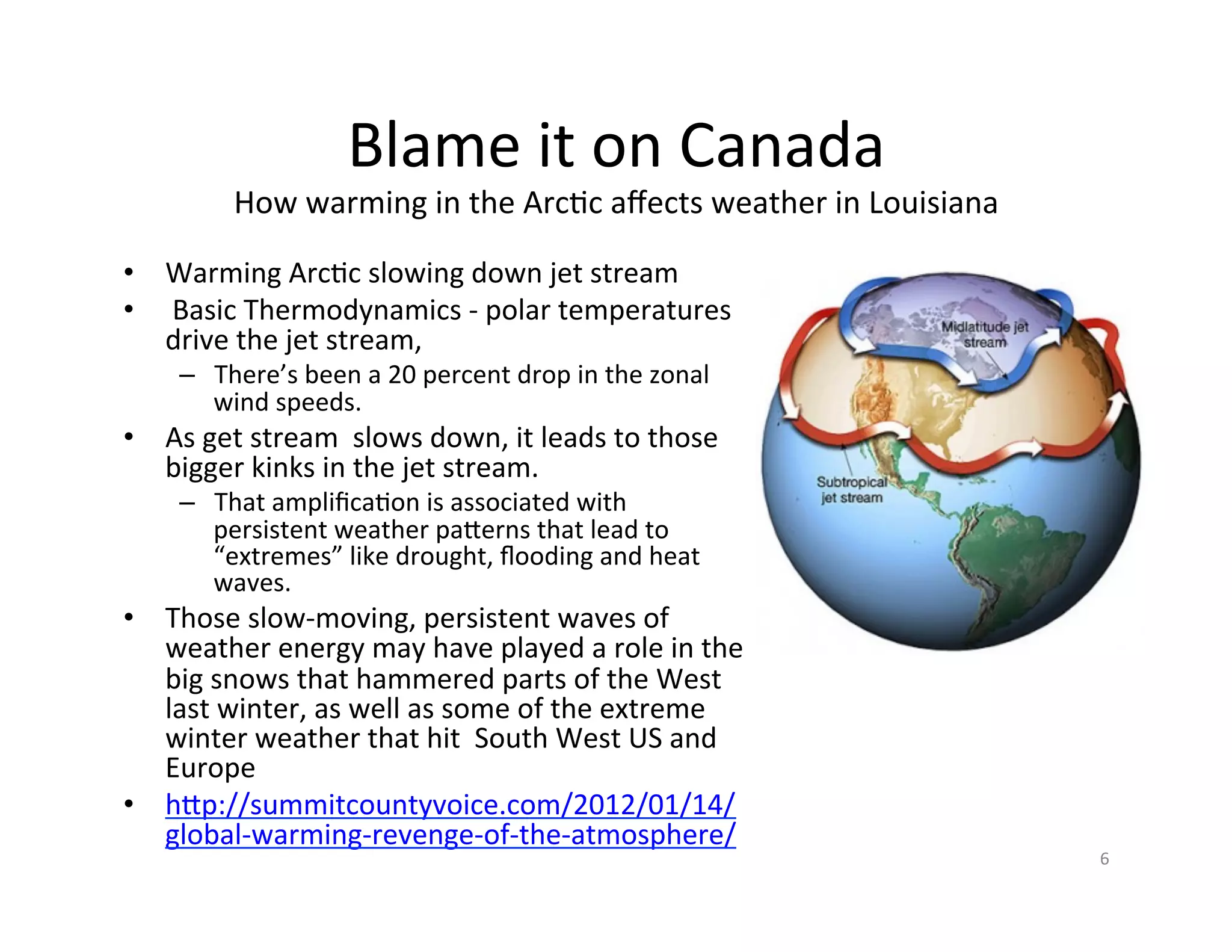 Blame	
  it	
  on	
  Canada	
  
              How	
  warming	
  in	
  the	
  ArcKc	
  aﬀects	
  weather	
  in	
  Louisiana	
  

•  Warming	
  ArcKc	
  slowing	
  down	
  jet	
  stream	
  	
  
•  	
  Basic	
  Thermodynamics	
  -­‐	
  polar	
  temperatures	
  
   drive	
  the	
  jet	
  stream,	
  	
  
       –  There’s	
  been	
  a	
  20	
  percent	
  drop	
  in	
  the	
  zonal	
  
          wind	
  speeds.	
  
•  As	
  get	
  stream	
  	
  slows	
  down,	
  it	
  leads	
  to	
  those	
  
   bigger	
  kinks	
  in	
  the	
  jet	
  stream.	
  
       –  That	
  ampliﬁcaKon	
  is	
  associated	
  with	
  
          persistent	
  weather	
  paIerns	
  that	
  lead	
  to	
  
          “extremes”	
  like	
  drought,	
  ﬂooding	
  and	
  heat	
  
          waves.	
  
•  Those	
  slow-­‐moving,	
  persistent	
  waves	
  of	
  
   weather	
  energy	
  may	
  have	
  played	
  a	
  role	
  in	
  the	
  
   big	
  snows	
  that	
  hammered	
  parts	
  of	
  the	
  West	
  
   last	
  winter,	
  as	
  well	
  as	
  some	
  of	
  the	
  extreme	
  
   winter	
  weather	
  that	
  hit	
  	
  South	
  West	
  US	
  and	
  
   Europe	
  
•  hIp://summitcountyvoice.com/2012/01/14/
   global-­‐warming-­‐revenge-­‐of-­‐the-­‐atmosphere/	
  	
  
                                                                                                 6	
  
 