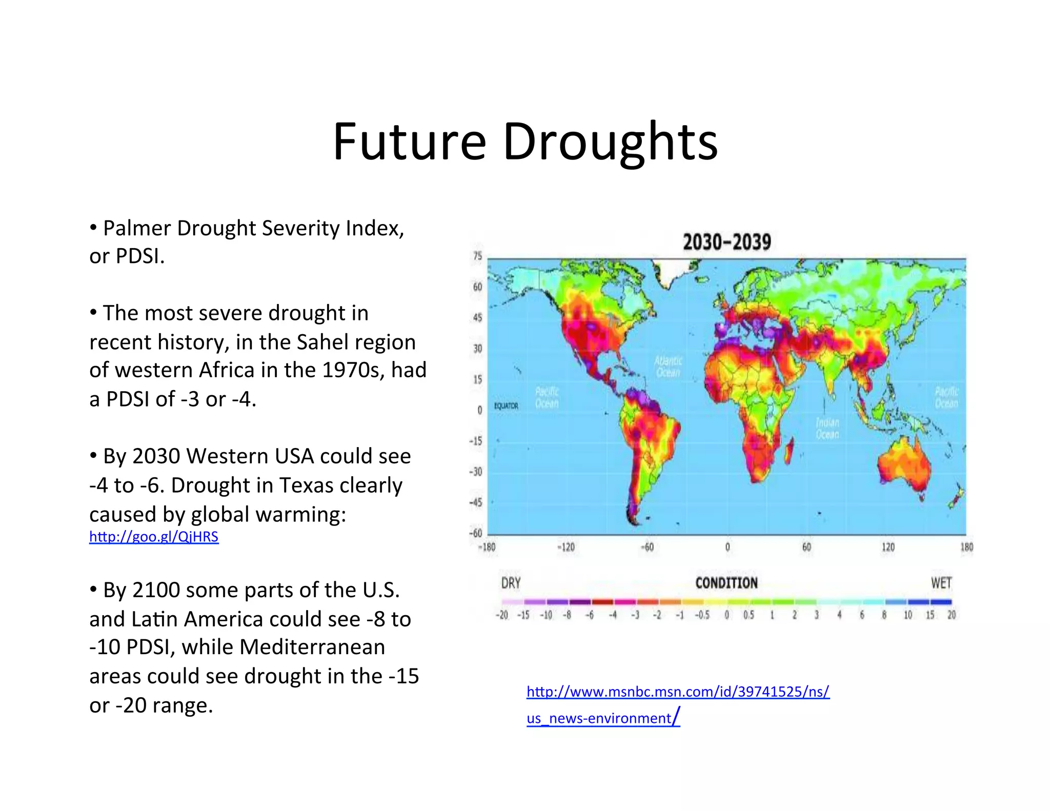 Future	
  Droughts	
  
• 	
  Palmer	
  Drought	
  Severity	
  Index,	
  
or	
  PDSI.	
  	
  

• 	
  The	
  most	
  severe	
  drought	
  in	
  
recent	
  history,	
  in	
  the	
  Sahel	
  region	
  
of	
  western	
  Africa	
  in	
  the	
  1970s,	
  had	
  
a	
  PDSI	
  of	
  -­‐3	
  or	
  -­‐4.	
  

• 	
  By	
  2030	
  Western	
  USA	
  could	
  see	
  	
  
-­‐4	
  to	
  -­‐6.	
  Drought	
  in	
  Texas	
  clearly	
  
caused	
  by	
  global	
  warming:	
  
hIp://goo.gl/QjHRS	
  


• 	
  By	
  2100	
  some	
  parts	
  of	
  the	
  U.S.	
  
and	
  LaKn	
  America	
  could	
  see	
  -­‐8	
  to	
  
-­‐10	
  PDSI,	
  while	
  Mediterranean	
  
areas	
  could	
  see	
  drought	
  in	
  the	
  -­‐15	
  
                                                               hIp://www.msnbc.msn.com/id/39741525/ns/
or	
  -­‐20	
  range.	
                                        us_news-­‐environment/	
  
 
