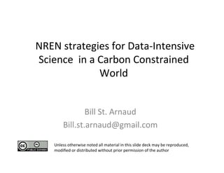  
                                       	
  
	
  NREN	
  strategies	
  for	
  Data-­‐Intensive	
  
    Science	
  	
  in	
  a	
  Carbon	
  Constrained	
  
                              World	
  
                                       	
  
                                  	
   	
  
                     Bill	
  St.	
  Arnaud	
  
                                         	
  
          Bill.st.arnaud@gmail.com	
   	
  
       Unless	
  otherwise	
  noted	
  all	
  material	
  in	
  this	
  slide	
  deck	
  may	
  be	
  reproduced,	
  
       modiﬁed	
  or	
  distributed	
  without	
  prior	
  permission	
  of	
  the	
  author	
  
 