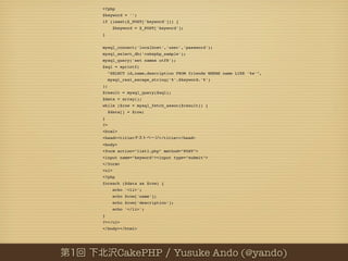 <?php
$keyword = '';
if (isset($_POST['keyword'])) {
       $keyword = $_POST['keyword'];
}


mysql_connect('localhost','user','password');
mysql_select_db('cakephp_sample');
mysql_query('set names utf8');
$sql = sprintf(
     "SELECT id,name,description FROM friends WHERE name LIKE '%s'",
     mysql_real_escape_string('%'.$keyword.'%')
);
$result = mysql_query($sql);
$data = array();
while ($row = mysql_fetch_assoc($result)) {
     $data[] = $row;
}
?>
<html>
<head><title>               </title></head>
<body>
<form action="list1.php" method="POST">
<input name="keyword"><input type="submit">
</form>
<ul>
<?php
foreach ($data as $row) {
       echo '<li>';
       echo $row['name'];
       echo $row['description'];
       echo '</li>';
}
?></ul>
</body></html>




         CakePHP                   Yusuke Ando (@yando)
 
