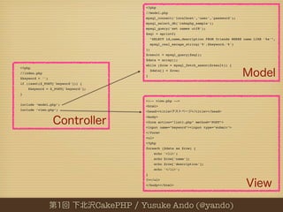 <?php
                                               //model.php
                                               mysql_connect('localhost','user','password');
                                               mysql_select_db('cakephp_sample');
                                               mysql_query('set names utf8');
                                               $sql = sprintf(
                                                    "SELECT id,name,description FROM friends WHERE name LIKE '%s'",
                                                    mysql_real_escape_string('%'.$keyword.'%')
                                               );
                                               $result = mysql_query($sql);
                                               $data = array();
                                               while ($row = mysql_fetch_assoc($result)) {
<?php
                                                    $data[] = $row;
//index.php
                                               }
$keyword = '';
if (isset($_POST['keyword'])) {
    $keyword = $_POST['keyword'];
}

                                               <!-- view.php -->
include ‘model.php’;                           <html>
include ‘view.php’;                            <head><title>               </title></head>
                                               <body>
                                               <form action="list1.php" method="POST">
                                               <input name="keyword"><input type="submit">
                                               </form>
                                               <ul>
                                               <?php
                                               foreach ($data as $row) {
                                                      echo '<li>';
                                                      echo $row['name'];
                                                      echo $row['description'];
                                                      echo '</li>';
                                               }
                                               ?></ul>
                                               </body></html>




                                    CakePHP   Yusuke Ando (@yando)
 