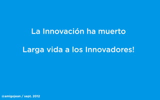 @amigojean / sept. 2012
La Innovación ha muerto
Larga vida a los Innovadores!
 