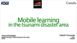 Mobile learning
         in the tsunami disaster area
Yasuo Kawabata                              Satoshi Yamawaki
Senior Manager, Global Business Dev Dept,               CEO
KDDI                                                  Castalia
 