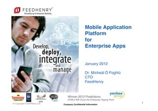 Mobile Application  
                                                 Platform 
                                                 for  
                                                 Enterprise Apps 
         SIMPLE, SECURE, SCALABLE                 
                                                  
                                                 January 2012 
                                                  
                                                 Dr. Mícheál Ó Foghlú 
                                                 CTO 
                                                 FeedHenry"


                                Winner 2012 Predictions: !
                                HTML5 Will Cross the Enterprise Tipping Point!
© Copyright FeedHenry Ltd.                                                       1
                             Company Confidential Information
 