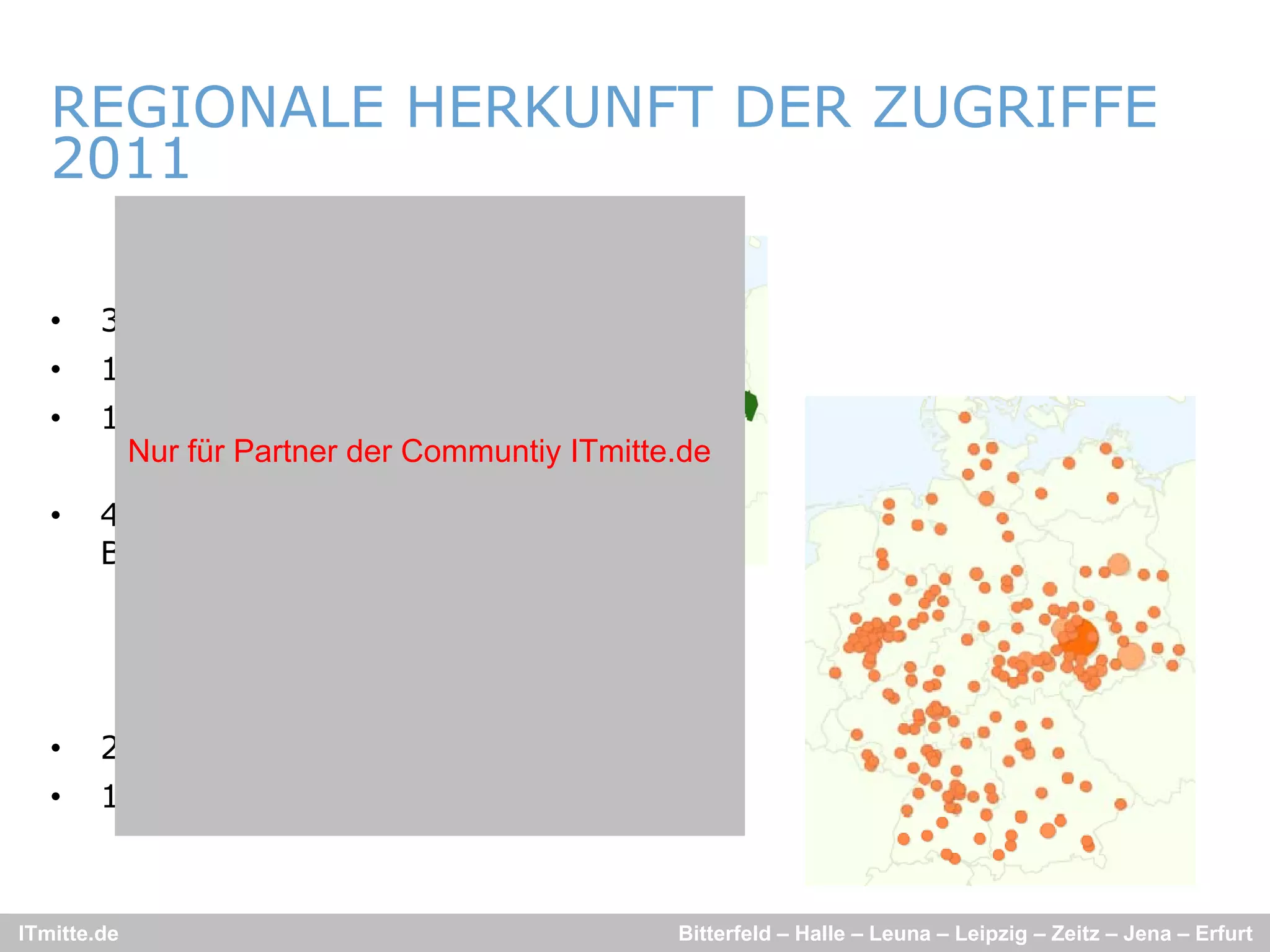 REGIONALE HERKUNFT DER ZUGRIFFE
   2011

   •    33% aus Sachsen
   •    12% aus Thüringen
   •    12% aus S h
                  Sachsen-Anhalt
                             A h lt
         Nur für Partner der Communtiy ITmitte.de

   •    41% aus alten
        Bundesländern
        B d lä d




   •    26% aus Leipzig/Halle
   •    10% aus Erfurt/Jena



ITmitte.de                                    Bitterfeld – Halle – Leuna – Leipzig – Zeitz – Jena – Erfurt
 