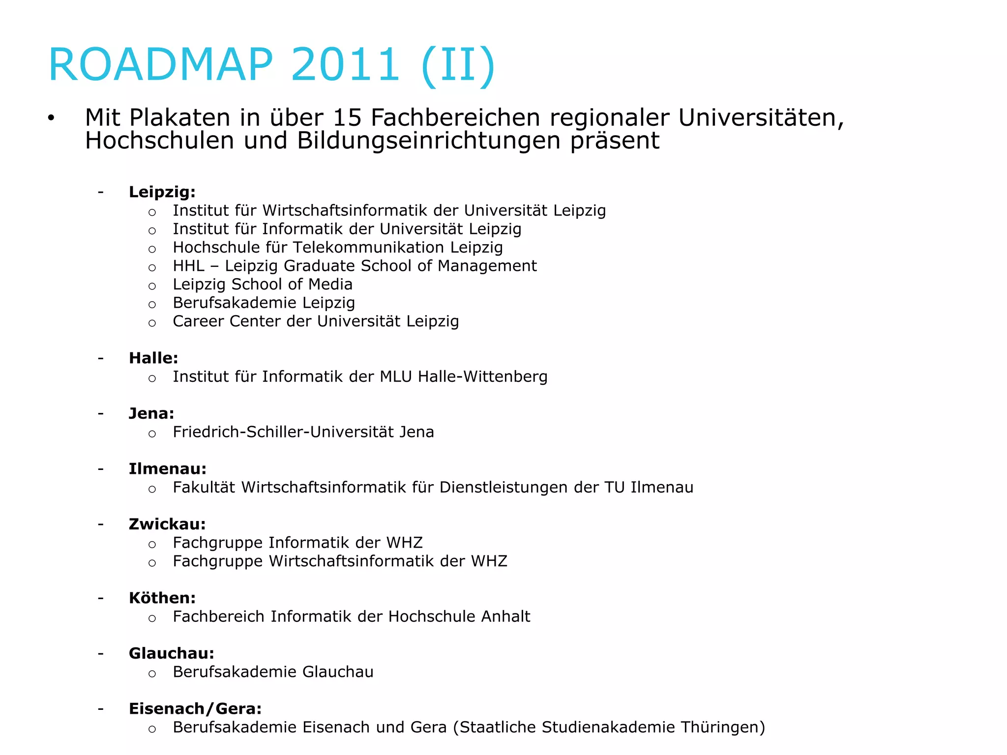 ROADMAP 2011 (II)
•   Mit Plakaten in über 15 Fachbereichen regionaler Universitäten,
         l k         b         hb     h          l
    Hochschulen und Bildungseinrichtungen präsent

     -   Leipzig:
           o Institut für Wirtschaftsinformatik der Universität Leipzig
           o Institut für Informatik der Universität Leipzig
           o Hochschule für Telekommunikation Leipzig
           o HHL – Leipzig Graduate School of Management
           o Leipzig School of Media
           o Berufsakademie Leipzig
           o Career Center der Universität Leipzig

     -   Halle:
           o Institut für Informatik der MLU Halle-Wittenberg

     -   Jena:
           o Friedrich Schiller Universität Jena
              Friedrich-Schiller-Universität

     -   Ilmenau:
           o Fakultät Wirtschaftsinformatik für Dienstleistungen der TU Ilmenau

     -   Zwickau:
           o F h
             Fachgruppe Informatik der WHZ
                        I f    tik d
           o Fachgruppe Wirtschaftsinformatik der WHZ

     -   Köthen:
           o Fachbereich Informatik der Hochschule Anhalt

     -   Glauchau:
           o Berufsakademie Glauchau

     -   Eisenach/Gera:
           o Berufsakademie Eisenach und Gera (Staatliche Studienakademie Thüringen)
 