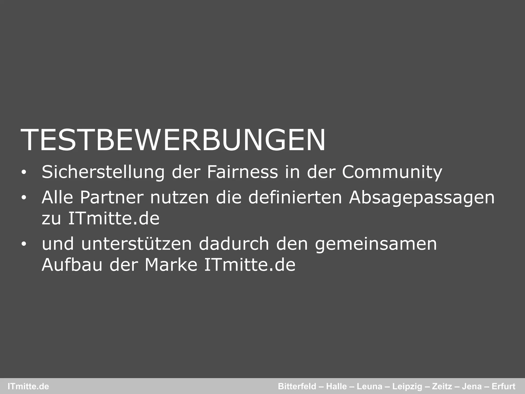TESTBEWERBUNGEN
   • Sicherstellung der Fairness in der Community
   • Alle Partner nutzen die definierten Absagepassagen
     zu ITmitte.de
   • und unterstützen dadurch den gemeinsamen
     Aufbau der Marke ITmitte.de




ITmitte.de                     Bitterfeld – Halle – Leuna – Leipzig – Zeitz – Jena – Erfurt
 