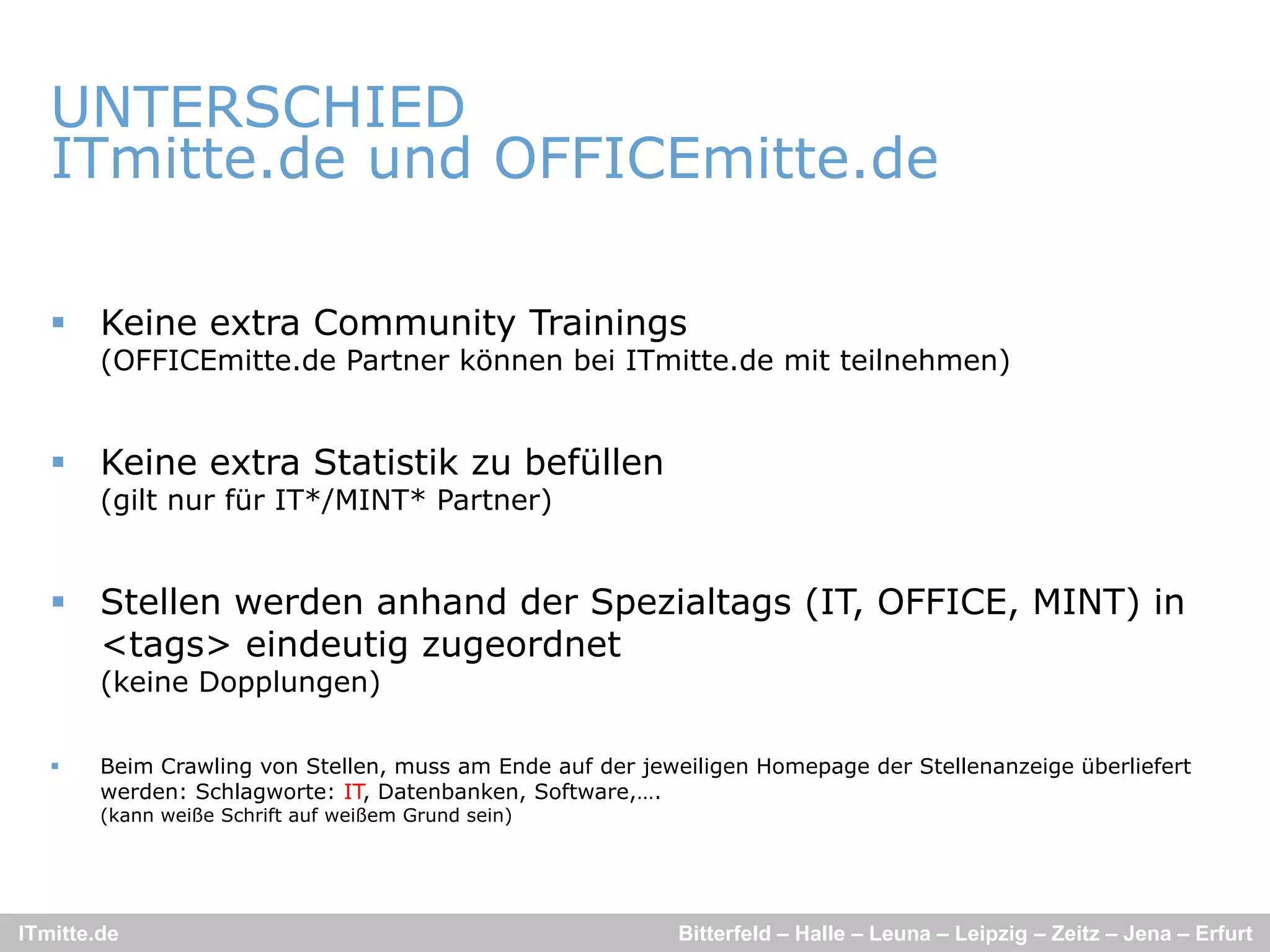 UNTERSCHIED
   ITmitte.de und OFFICEmitte.de
           d    d             d

    Keine extra Community Trainings
        (OFFICEmitte.de Partner können bei ITmitte.de mit teilnehmen)


    Keine extra Statistik zu befüllen
        (gilt nur für IT*/MINT* Partner)


    Stellen werden anhand der Spezialtags (IT, OFFICE, MINT) in
     <tags> eindeutig zugeordnet
        (keine Dopplungen)

       Beim Crawling von Stellen, muss am Ende auf der jeweiligen Homepage der Stellenanzeige überliefert
        werden: Schlagworte: IT, Datenbanken, Software,….
        (kann weiße Schrift auf weißem Grund sein)




ITmitte.de                                                 Bitterfeld – Halle – Leuna – Leipzig – Zeitz – Jena – Erfurt
 