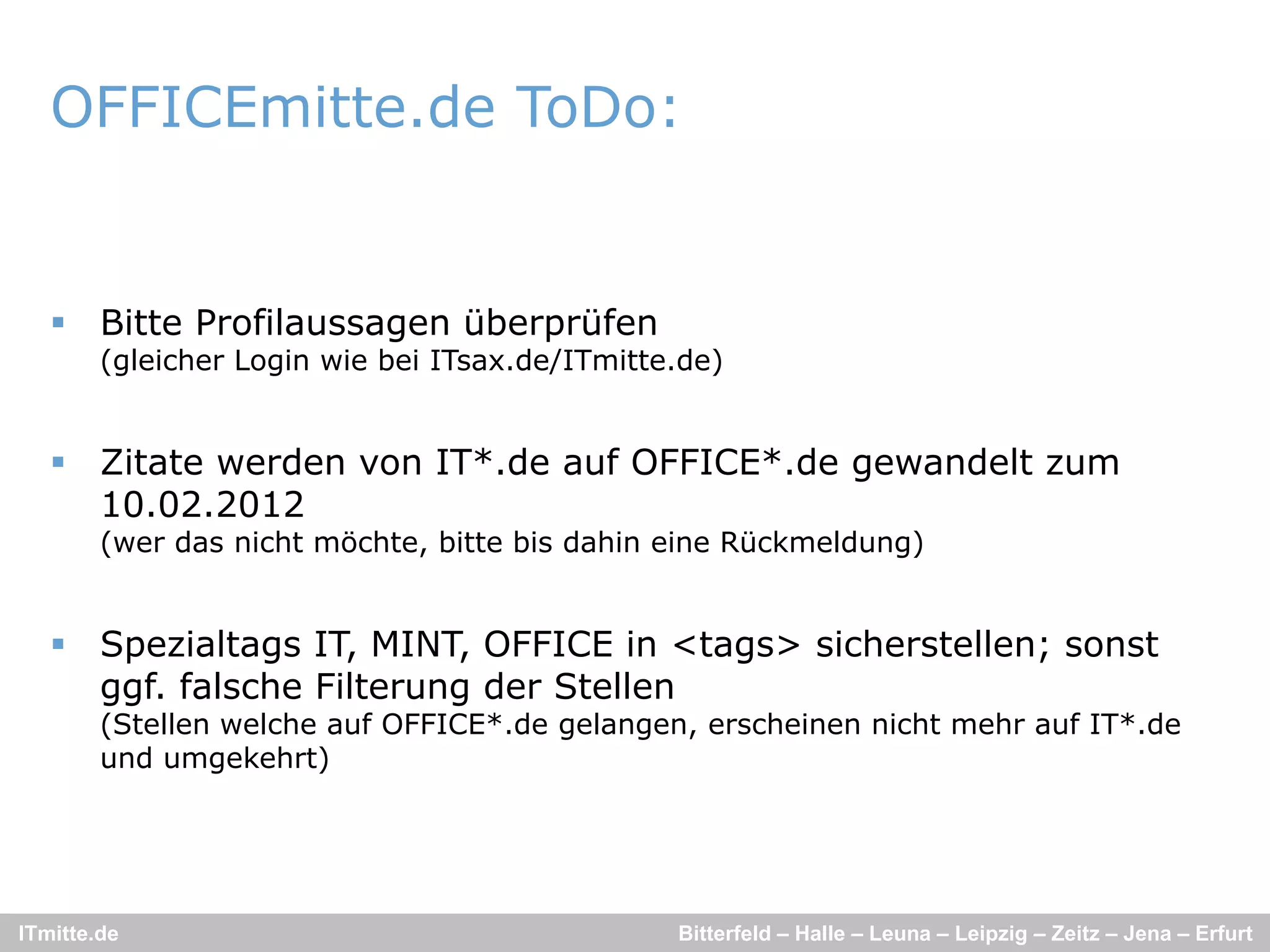 OFFICEmitte.de ToDo:


    Bitte Profilaussagen überprüfen
        (gleicher Login wie bei ITsax.de/ITmitte.de)


    Zitate werden von IT*.de auf OFFICE*.de gewandelt zum
     10.02.2012
        (wer das nicht möchte bitte bis dahin eine Rückmeldung)
                       möchte,


    Spezialtags IT, MINT, OFFICE in <tags> sicherstellen; sonst
     ggf.
     ggf falsche Filterung der Stellen
        (Stellen welche auf OFFICE*.de gelangen, erscheinen nicht mehr auf IT*.de
        und umgekehrt)




ITmitte.de                                      Bitterfeld – Halle – Leuna – Leipzig – Zeitz – Jena – Erfurt
 