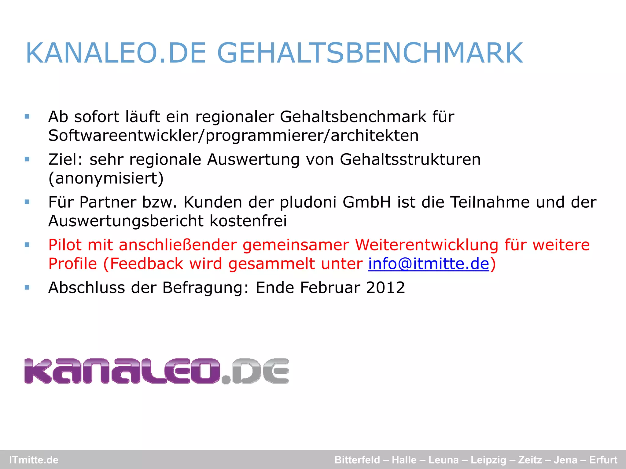 KANALEO.DE GEHALTSBENCHMARK

      Ab sofort läuft ein regionaler Gehaltsbenchmark für
       Softwareentwickler/programmierer/architekten
      Ziel: sehr regionale Auswertung von Gehaltsstrukturen
       (anonymisiert)
      Für Partner bzw. Kunden der pludoni GmbH ist die Teilnahme und der
                   bzw
       Auswertungsbericht kostenfrei
      Pilot mit anschließender gemeinsamer Weiterentwicklung für weitere
       Profile (Feedback wird gesammelt unter info@itmitte.de)
      Abschluss der Befragung: Ende Februar 2012




ITmitte.de                                Bitterfeld – Halle – Leuna – Leipzig – Zeitz – Jena – Erfurt
 