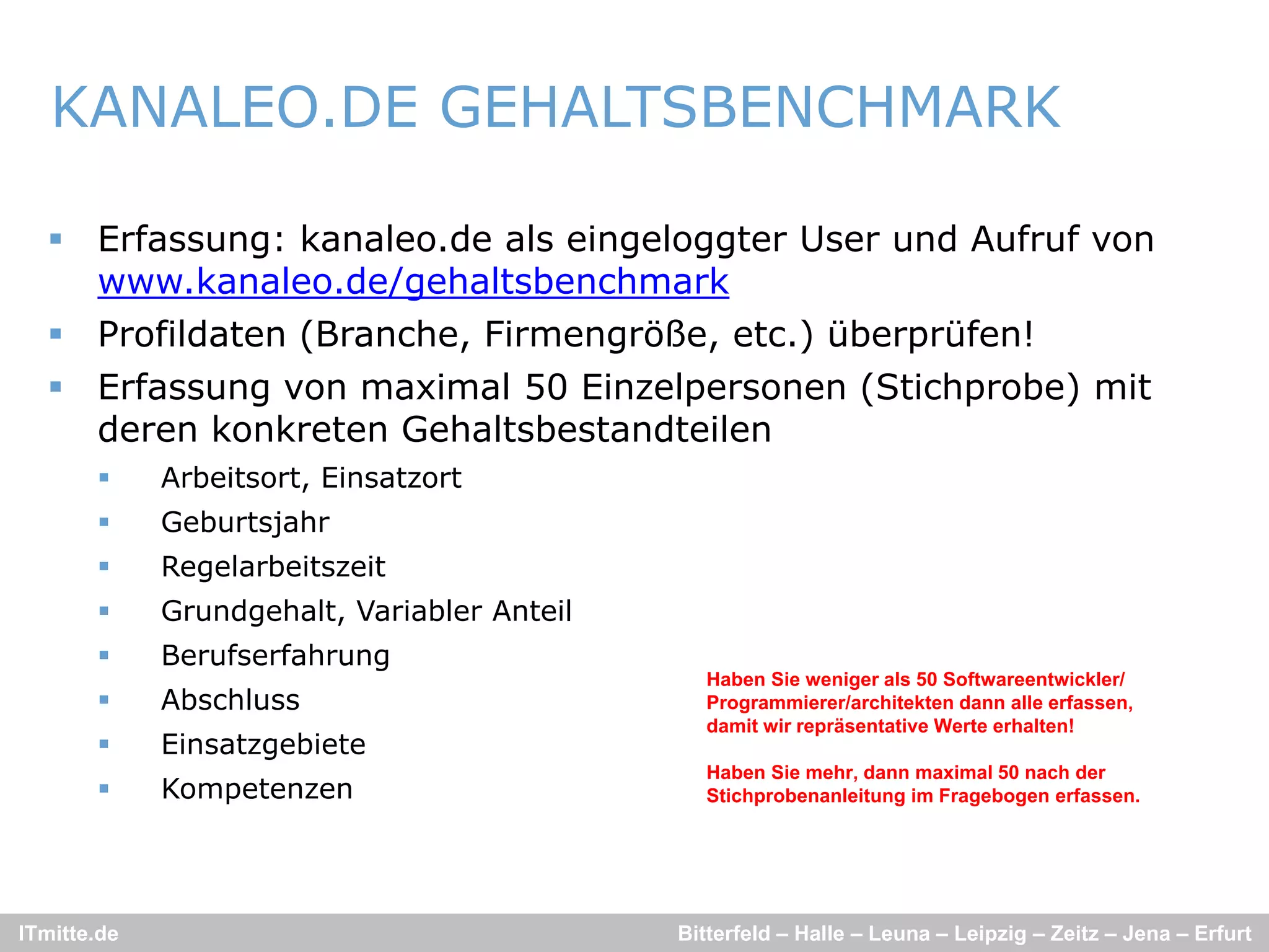 KANALEO.DE GEHALTSBENCHMARK

   Erfassung: kanaleo.de als eingeloggter User und Aufruf von
    www.kanaleo.de/gehaltsbenchmark
         k    l  d / h lt b      h    k
   Profildaten (Branche, Firmengröße, etc.) überprüfen!
   Erfassung von maximal 50 Einzelpersonen (Stichprobe) mit
    deren konkreten Gehaltsbestandteilen
            Arbeitsort, Einsatzort
            Geburtsjahr
            Regelarbeitszeit
            Grundgehalt, Variabler Anteil
            Berufserfahrung
                                                Haben Sie weniger als 50 Softwareentwickler/
            Abschluss                          Programmierer/architekten dann alle erfassen,
                                                damit wir repräsentative Werte erhalten!
            Einsatzgebiete
                                                Haben Sie mehr, dann maximal 50 nach der
            Kompetenzen                        Stichprobenanleitung im Fragebogen erfassen.




ITmitte.de                                   Bitterfeld – Halle – Leuna – Leipzig – Zeitz – Jena – Erfurt
 